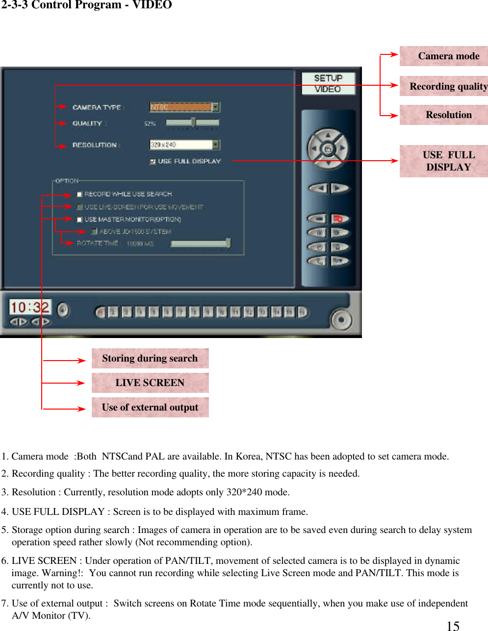 152-3-3 Control Program -VIDEOCamera modeRecording qualityResolutionUse of external outputLIVE SCREENStoring during search1. Camera mode  :Both  NTSCand PAL are available. In Korea, NTSC has been adopted to set camera mode.2. Recording quality : The better recording quality, the more storing capacity is needed. 3. Resolution : Currently, resolution mode adopts only 320*240 mode.5. Storage option during search : Images of camera in operation are to be saved even during search to delay systemoperation speed rather slowly (Not recommending option). 6. LIVE SCREEN : Under operation of PAN/TILT, movement of selected camera is to be displayed in dynamicimage. Warning!:  You cannot run recording while selecting Live Screen mode and PAN/TILT. This mode iscurrently not to use.  7. Use of external output :  Switch screens on Rotate Time mode sequentially, when you make use of independentA/V Monitor (TV).  USE  FULLDISPLAY4. USE FULL DISPLAY : Screen is to be displayed with maximum frame.