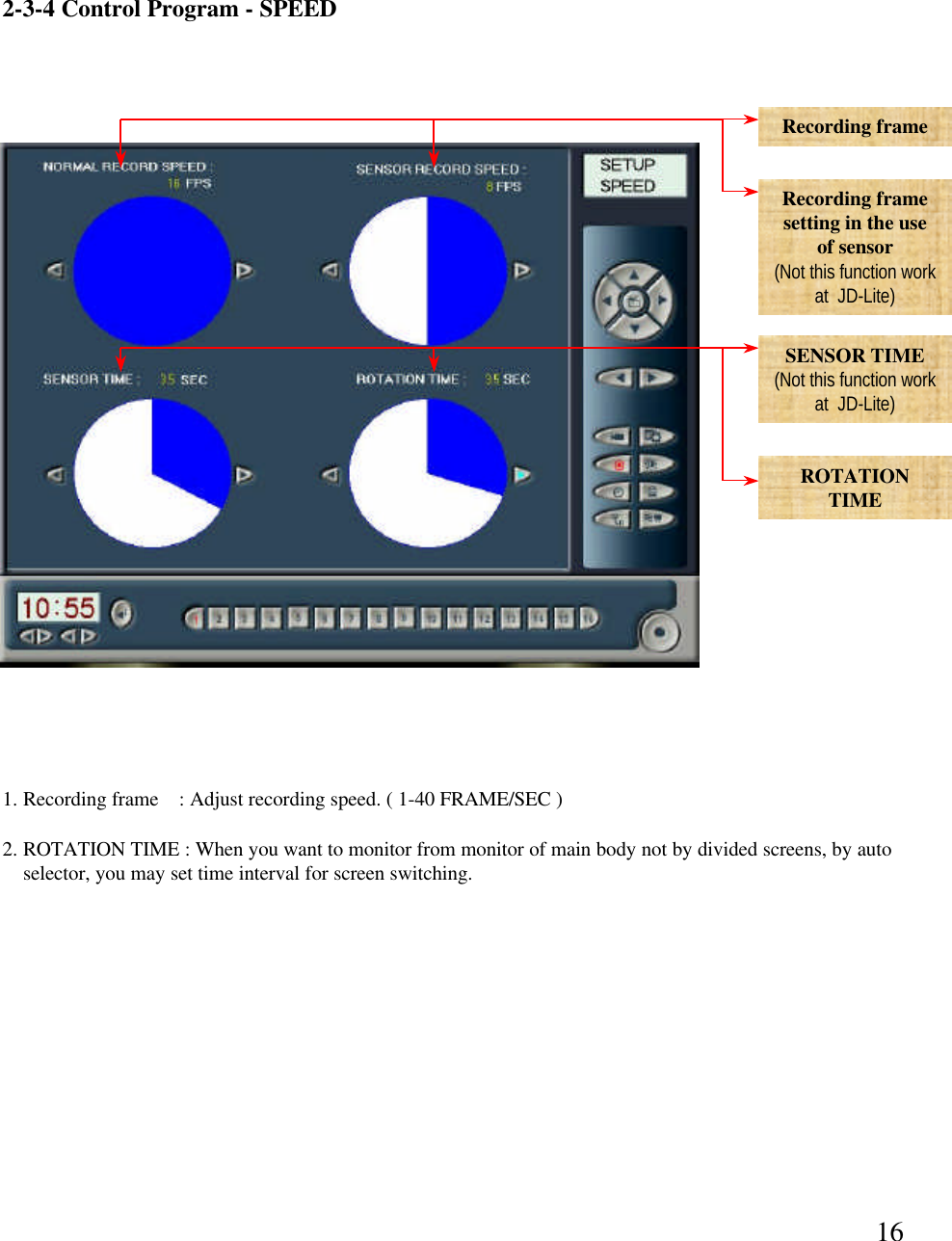 162-3-4 Control Program -SPEEDRecording frame Recording frame setting in the use of sensor(Not this function work at  JD-Lite)SENSOR TIME(Not this function work at  JD-Lite)ROTATIONTIME1. Recording frame    : Adjust recording speed. ( 1-40 FRAME/SEC )2. ROTATION TIME : When you want to monitor from monitor of main body not by divided screens, by auto selector, you may set time interval for screen switching.  