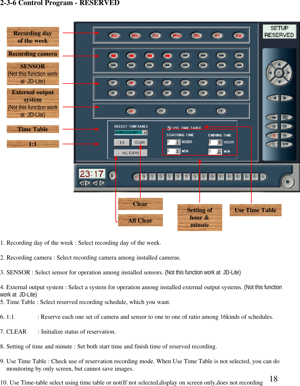182-3-6 Control Program -RESERVEDRecording day of the weekRecording cameraSENSOR(Not this function work at  JD-Lite)External output system(Not this function work at  JD-Lite)Time Table1:1Setting of hour &amp; minuteUse Time Table 1. Recording day of the week : Select recording day of the week. 2. Recording camera : Select recording camera among installed cameras.  3. SENSOR : Select sensor for operation among installed sensors. (Not this function work at  JD-Lite)4. External output system : Select a system for operation among installed external output systems. (Not this function work at  JD-Lite)5. Time Table : Select reserved recording schedule, which you want.6. 1:1           : Reserve each one set of camera and sensor to one to one of ratio among 16kinds of schedules. 7. CLEAR       : Initialize status of reservation. 8. Setting of time and minute : Set both start time and finish time of reserved recording.  9. Use Time Table : Check use of reservation recording mode. When Use Time Table is not selected, you can domonitoring by only screen, but cannot save images.  ClearAll Clear10. Use Time-table select using time table or not(If not selected,display on screen only,does not recording