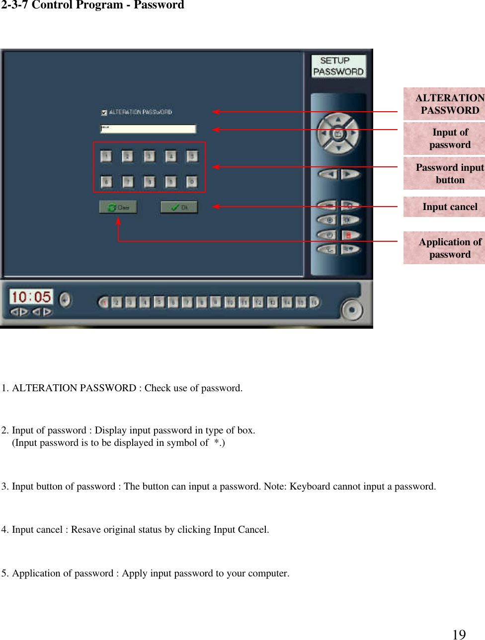 192-3-7 Control Program -PasswordALTERATIONPASSWORDInput of password Password input buttonInput cancelApplication of password1. ALTERATION PASSWORD : Check use of password.  2. Input of password : Display input password in type of box.(Input password is to be displayed in symbol of  *.)3. Input button of password : The button can input a password. Note: Keyboard cannot input a password. 4. Input cancel : Resave original status by clicking Input Cancel. 5. Application of password : Apply input password to your computer.
