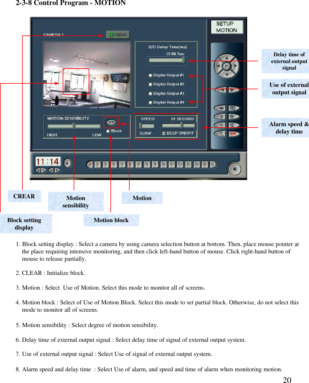 202-3-8 Control Program -MOTIONDelay time of external output signal Use of external output signalAlarm speed &amp; delay timeMotionMotion sensibilityMotion block6. Delay time of external output signal : Select delay time of signal of external output system.  7. Use of external output signal : Select Use of signal of external output system. 8. Alarm speed and delay time  : Select Use of alarm, and speed and time of alarm when monitoring motion. 4. Motion block : Select of Use of Motion Block. Select this mode to set partial block. Otherwise, do not select this mode to monitor all of screens.  3. Motion : Select  Use of Motion. Select this mode to monitor all of screens. 5. Motion sensibility : Select degree of motion sensibility. CREARBlock setting display1. Block setting display : Select a camera by using camera selection button at bottom. Then, place mouse pointer atthe place requiring intensive monitoring, and then click left-hand button of mouse. Click right-hand button ofmouse to release partially.  2. CLEAR : Initialize block. 