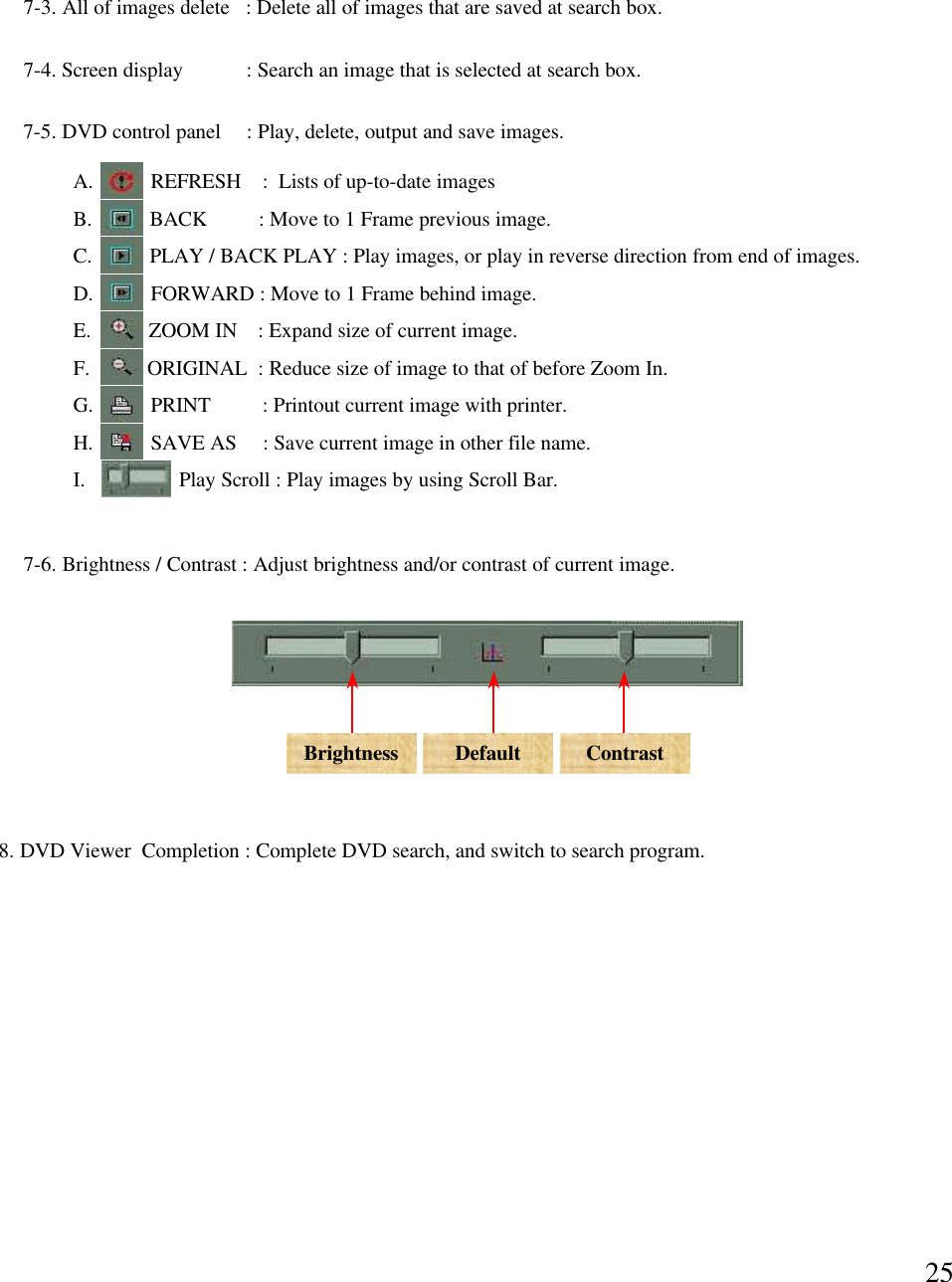 257-5. DVD control panel  : Play, delete, output and save images. A.     REFRESH    :  Lists of up-to-date imagesB.     BACK       : Move to 1 Frame previous image.C.     PLAY / BACK PLAY : Play images, or play in reverse direction from end of images. D.     FORWARD : Move to 1 Frame behind image.E.      ZOOM IN    : Expand size of current image. F.       ORIGINAL  : Reduce size of image to that of before Zoom In.G.        PRINT          : Printout current image with printer. H.          SAVE AS     : Save current image in other file name.I.          Play Scroll : Play images by using Scroll Bar. 7-6. Brightness / Contrast : Adjust brightness and/or contrast of current image. Brightness Default Contrast7-3. All of images delete   : Delete all of images that are saved at search box. 7-4. Screen display            : Search an image that is selected at search box. 8. DVD Viewer  Completion : Complete DVD search, and switch to search program. 