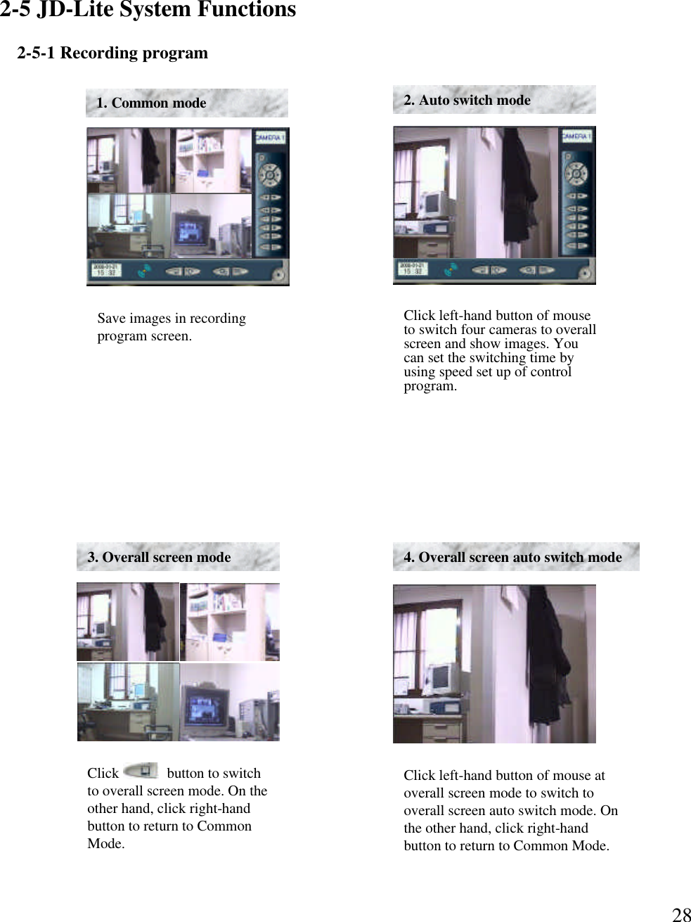 282-5 JD-Lite System Functions2-5-1 Recording programSave images in recording program screen. 1. Common modeClick left-hand button of mouse to switch four cameras to overall screen and show images. You can set the switching time by using speed set up of control program. 2. Auto switch modeClick             button to switch to overall screen mode. On the other hand, click right-hand button to return to Common Mode.3. Overall screen mode 4. Overall screen auto switch mode Click left-hand button of mouse at overall screen mode to switch to overall screen auto switch mode. On the other hand, click right-hand button to return to Common Mode.