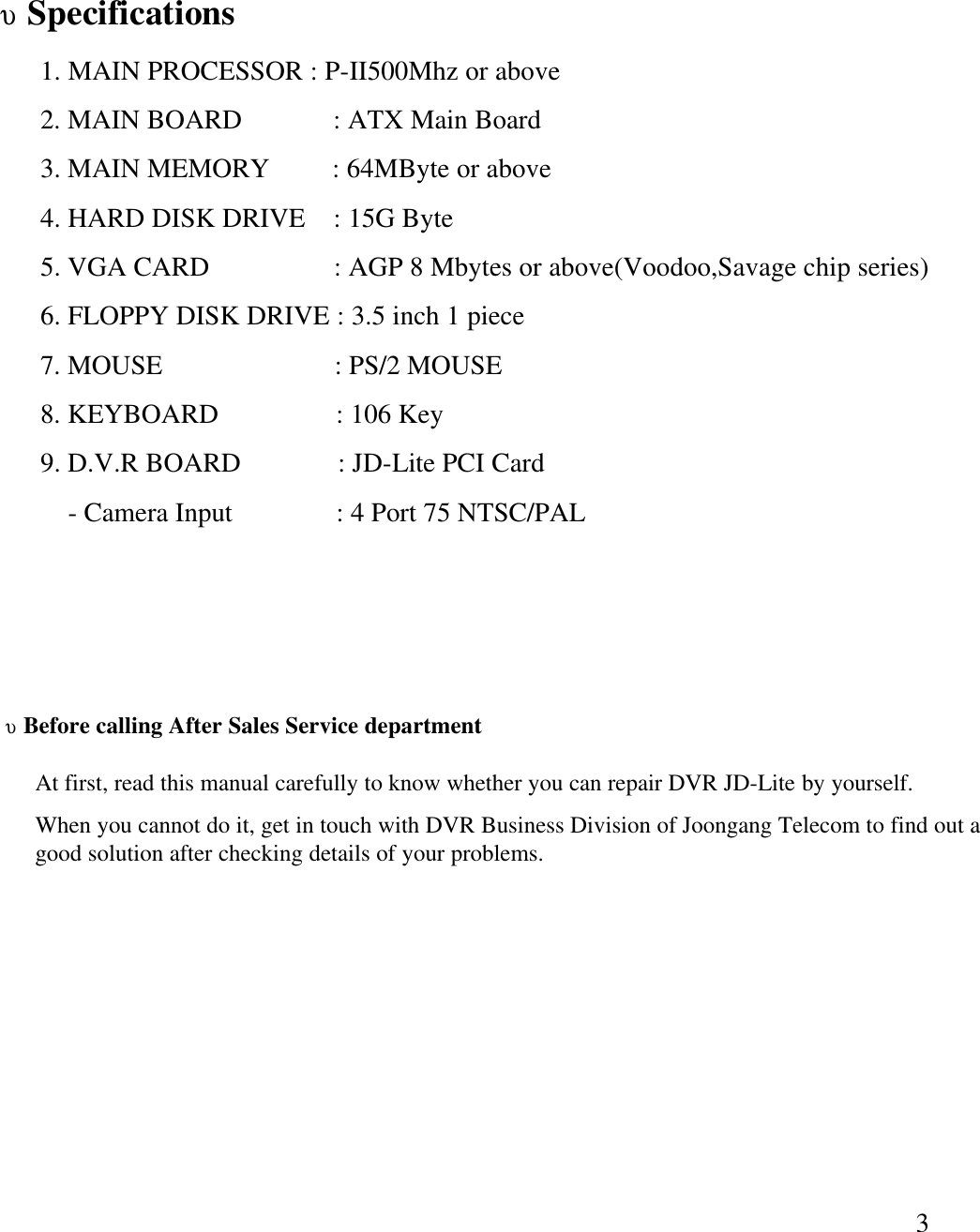 3&upsilon;Specifications1. MAIN PROCESSOR : P-II500Mhz or above2. MAIN BOARD             : ATX Main Board 3. MAIN MEMORY         : 64MByte or above4. HARD DISK DRIVE    : 15G Byte5. VGA CARD                  : AGP 8 Mbytes or above(Voodoo,Savage chip series)6. FLOPPY DISK DRIVE : 3.5 inch 1 piece7. MOUSE                         : PS/2 MOUSE8. KEYBOARD                 : 106 Key9. D.V.R BOARD              : JD-Lite PCI Card-Camera Input      : 4 Port 75 NTSC/PAL&upsilon;Before calling After Sales Service departmentAt first, read this manual carefully to know whether you can repair DVR JD-Lite by yourself. When you cannot do it, get in touch with DVR Business Division of Joongang Telecom to find out a good solution after checking details of your problems.  