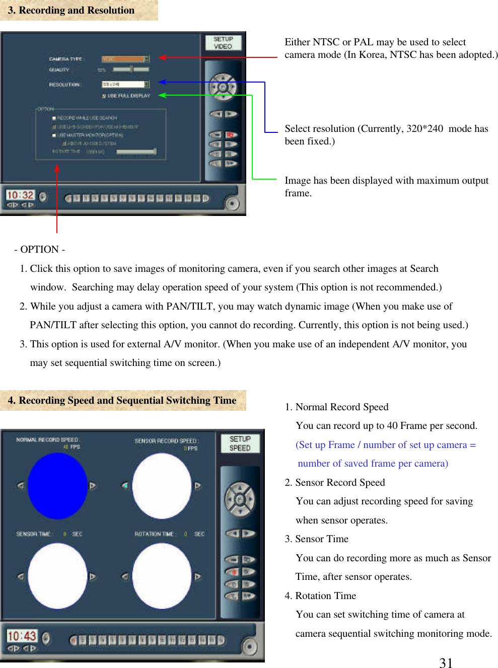 313. Recording and Resolution4. Recording Speed and Sequential Switching TimeEither NTSC or PAL may be used to select camera mode (In Korea, NTSC has been adopted.)Select resolution (Currently, 320*240  mode has been fixed.)-OPTION -1. Click this option to save images of monitoring camera, even if you search other images at Search window.  Searching may delay operation speed of your system (This option is not recommended.) 2. While you adjust a camera with PAN/TILT, you may watch dynamic image (When you make use of PAN/TILT after selecting this option, you cannot do recording. Currently, this option is not being used.) 3. This option is used for external A/V monitor. (When you make use of an independent A/V monitor, you may set sequential switching time on screen.)      1. Normal Record SpeedYou can record up to 40 Frame per second. (Set up Frame / number of set up camera =number of saved frame per camera)2. Sensor Record SpeedYou can adjust recording speed for savingwhen sensor operates. 3. Sensor TimeYou can do recording more as much as SensorTime, after sensor operates. 4. Rotation TimeYou can set switching time of camera atcamera sequential switching monitoring mode. Image has been displayed with maximum output frame. 