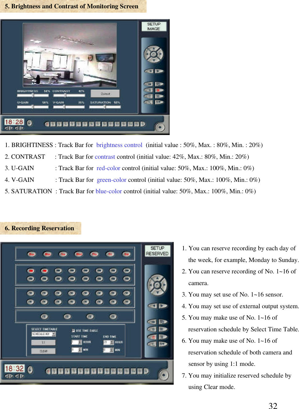 325. Brightness and Contrast of Monitoring Screen6. Recording Reservation1. BRIGHTINESS : Track Bar for  brightness control (initial value : 50%, Max. : 80%, Min. : 20%)2. CONTRAST      : Track Bar for contrast control (initial value: 42%, Max.: 80%, Min.: 20%)3. U-GAIN             : Track Bar for  red-color control (initial value: 50%, Max.: 100%, Min.: 0%) 4. V-GAIN             : Track Bar for  green-color control (initial value: 50%, Max.: 100%, Min.: 0%) 5. SATURATION  : Track Bar for blue-color control (initial value: 50%, Max.: 100%, Min.: 0%)1. You can reserve recording by each day of the week, for example, Monday to Sunday. 2. You can reserve recording of No. 1~16 of camera. 3. You may set use of No. 1~16 sensor. 4. You may set use of external output system.5. You may make use of No. 1~16 of  reservation schedule by Select Time Table. 6. You may make use of No. 1~16 of reservation schedule of both camera and sensor by using 1:1 mode. 7. You may initialize reserved schedule by using Clear mode. 