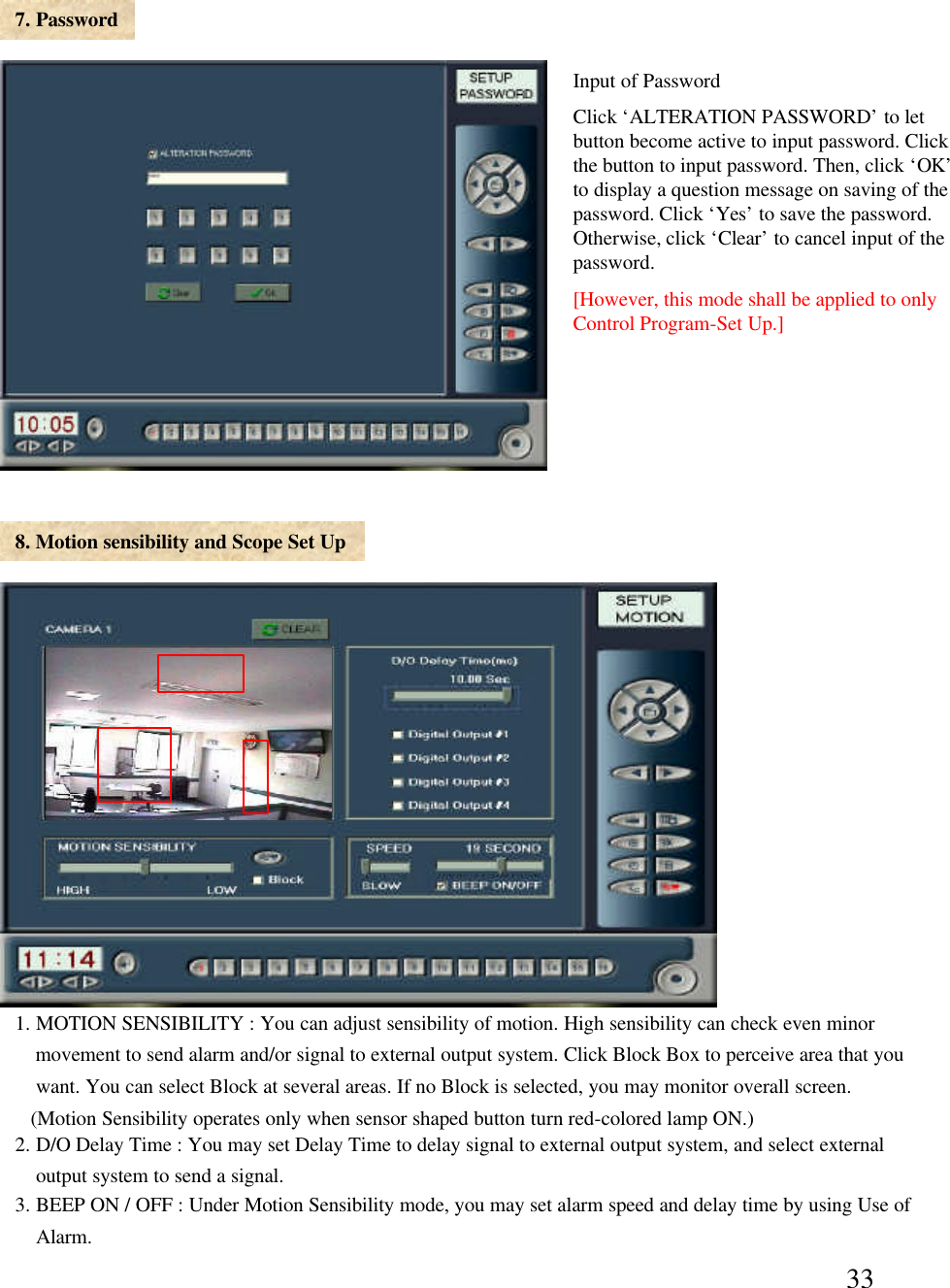 337. Password8. Motion sensibility and Scope Set Up1. MOTION SENSIBILITY : You can adjust sensibility of motion. High sensibility can check even minor movement to send alarm and/or signal to external output system. Click Block Box to perceive area that you  want. You can select Block at several areas. If no Block is selected, you may monitor overall screen. (Motion Sensibility operates only when sensor shaped button turn red-colored lamp ON.)2. D/O Delay Time : You may set Delay Time to delay signal to external output system, and select external output system to send a signal. 3. BEEP ON / OFF : Under Motion Sensibility mode, you may set alarm speed and delay time by using Use ofAlarm. Input of PasswordClick &lsquo;ALTERATION PASSWORD&rsquo;to let button become active to input password. Click the button to input password. Then, click &lsquo;OK&rsquo;to display a question message on saving of the password. Click &lsquo;Yes&rsquo;to save the password. Otherwise, click &lsquo;Clear&rsquo;to cancel input of the password. [However, this mode shall be applied to only Control Program-Set Up.]