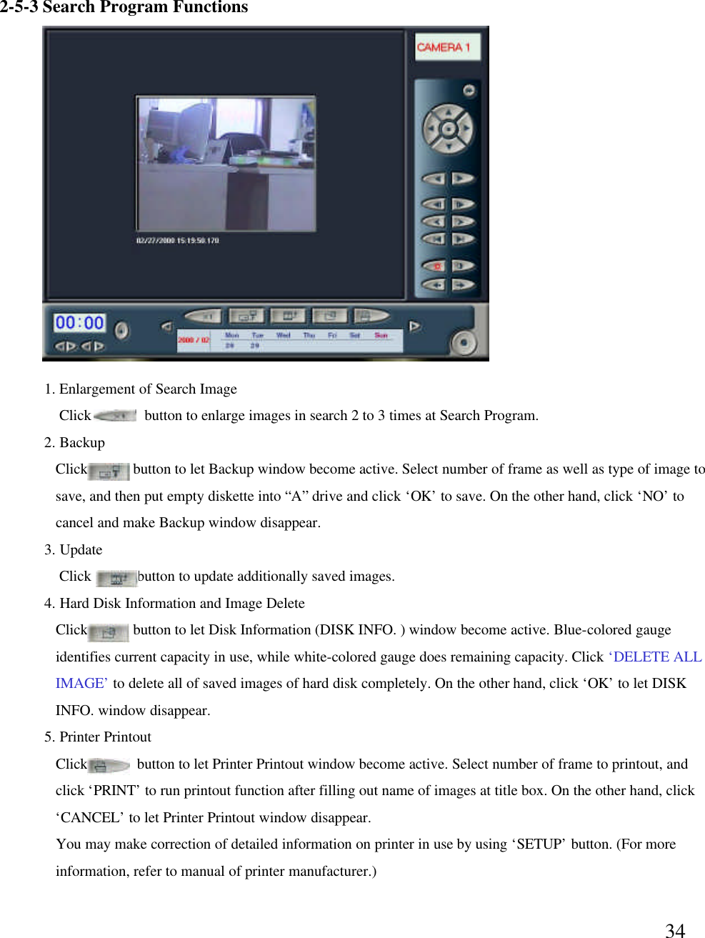 342-5-3 Search Program Functions2. BackupClick            button to let Backup window become active. Select number of frame as well as type of image to save, and then put empty diskette into &ldquo;A&rdquo;drive and click &lsquo;OK&rsquo;to save. On the other hand, click &lsquo;NO&rsquo;to cancel and make Backup window disappear. 3. UpdateClick            button to update additionally saved images. 4. Hard Disk Information and Image DeleteClick            button to let Disk Information (DISK INFO. ) window become active. Blue-colored gauge identifies current capacity in use, while white-colored gauge does remaining capacity. Click &lsquo;DELETE ALL IMAGE&rsquo;to delete all of saved images of hard disk completely. On the other hand, click &lsquo;OK&rsquo;to let DISKINFO. window disappear. 5. Printer PrintoutClick             button to let Printer Printout window become active. Select number of frame to printout, and  click &lsquo;PRINT&rsquo;to run printout function after filling out name of images at title box. On the other hand, click &lsquo;CANCEL&rsquo;to let Printer Printout window disappear.You may make correction of detailed information on printer in use by using &lsquo;SETUP&rsquo;button. (For more information, refer to manual of printer manufacturer.)1. Enlargement of Search ImageClick              button to enlarge images in search 2 to 3 times at Search Program. 