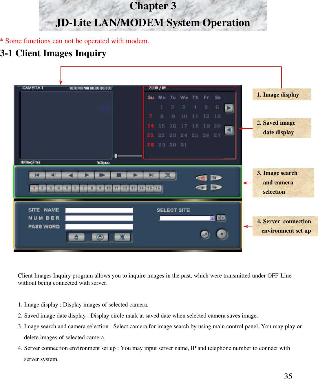 35Chapter 3JD-Lite LAN/MODEM System Operation3-1 Client Images Inquiry1. Image display 2. Saved imagedate display3. Image searchand camera selection4. Server  connection environment set up1. Image display : Display images of selected camera. 2. Saved image date display : Display circle mark at saved date when selected camera saves image. 3. Image search and camera selection : Select camera for image search by using main control panel. You may play or delete images of selected camera. 4. Server connection environment set up : You may input server name, IP and telephone number to connect with server system.  Client Images Inquiry program allows you to inquire images in the past, which were transmitted under OFF-Line without being connected with server. * Some functions can not be operated with modem.