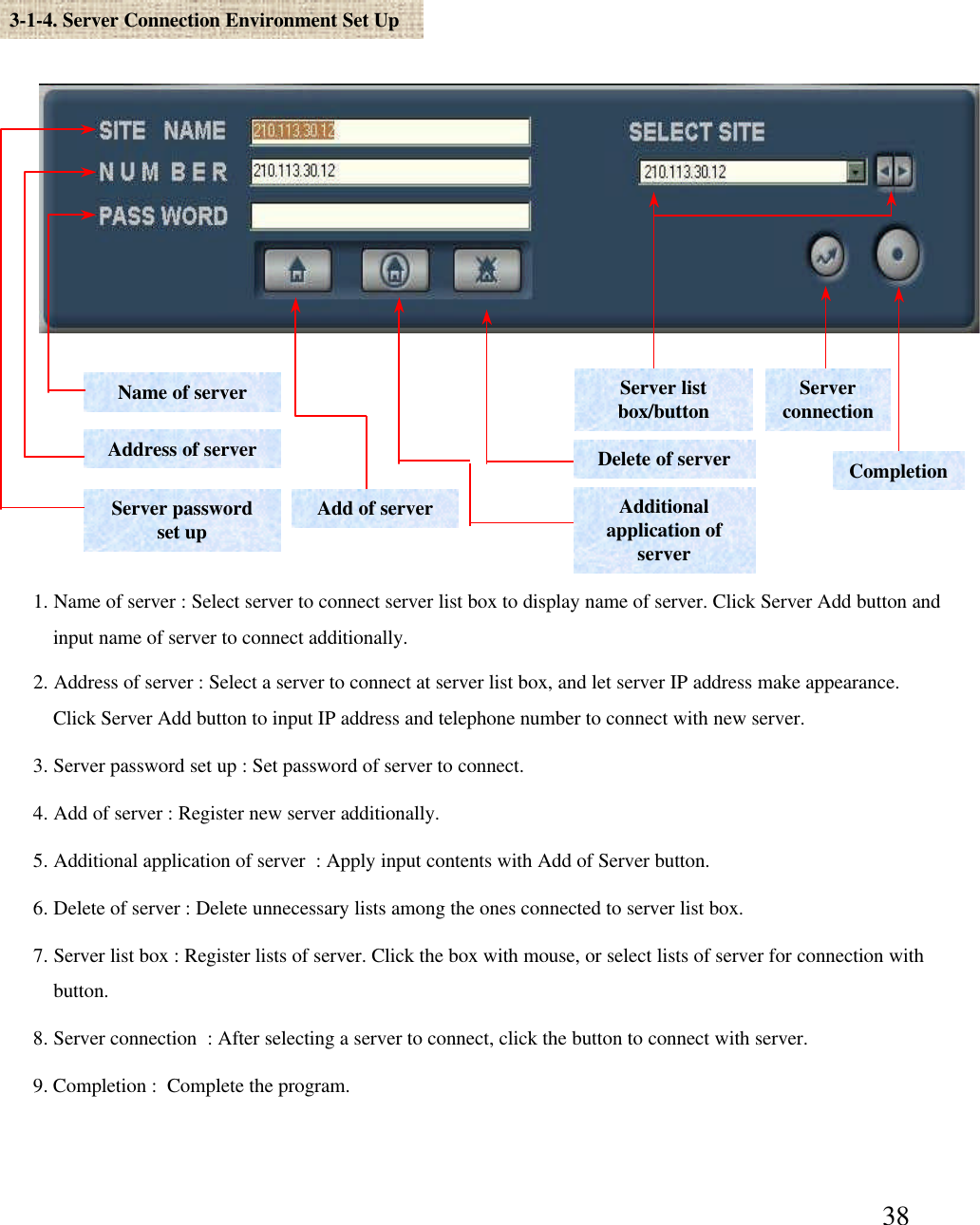 383-1-4. Server Connection Environment Set UpName of serverAddress of serverServer password set upDelete of serverAdditional application of serverAdd of serverServer list box/button Server connectionCompletion1. Name of server : Select server to connect server list box to display name of server. Click Server Add button and input name of server to connect additionally. 2. Address of server : Select a server to connect at server list box, and let server IP address make appearance.Click Server Add button to input IP address and telephone number to connect with new server.  3. Server password set up : Set password of server to connect. 4. Add of server : Register new server additionally. 5. Additional application of server  : Apply input contents with Add of Server button. 6. Delete of server : Delete unnecessary lists among the ones connected to server list box. 7. Server list box : Register lists of server. Click the box with mouse, or select lists of server for connection withbutton.  8. Server connection  : After selecting a server to connect, click the button to connect with server. 9. Completion :  Complete the program.  