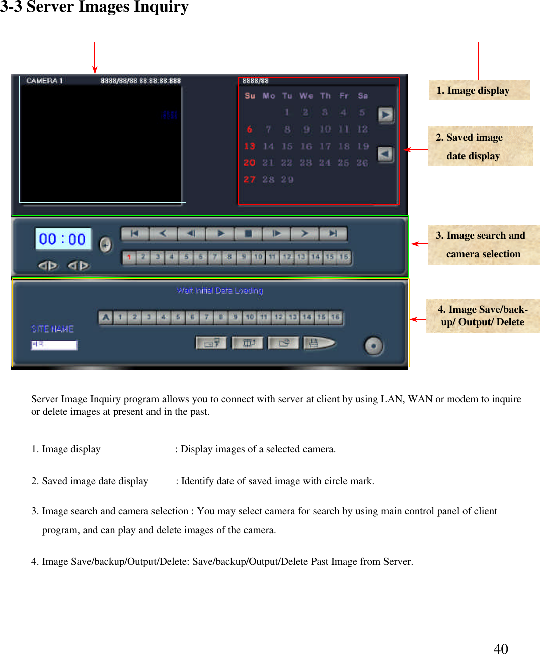 403-3 Server Images Inquiry 1. Image display2. Saved imagedate display3. Image search and  camera selection4. Image Save/back-up/ Output/ Delete 1. Image display                            : Display images of a selected camera. 2. Saved image date display          : Identify date of saved image with circle mark. 3. Image search and camera selection : You may select camera for search by using main control panel of client program, and can play and delete images of the camera.  4. Image Save/backup/Output/Delete: Save/backup/Output/Delete Past Image from Server.Server Image Inquiry program allows you to connect with server at client by using LAN, WAN or modem to inquire or delete images at present and in the past.