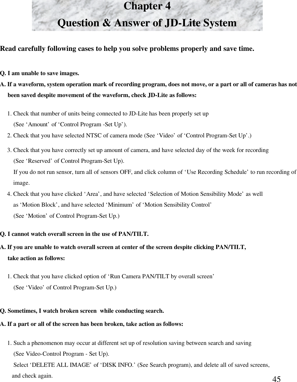 45Chapter 4Question &amp; Answer of JD-Lite SystemRead carefully following cases to help you solve problems properly and save time. Q. I am unable to save images. A. If a waveform, system operation mark of recording program, does not move, or a part or all of cameras has not been saved despite movement of the waveform, check JD-Lite as follows:1. Check that number of units being connected to JD-Lite has been properly set up(See &lsquo;Amount&rsquo;of &lsquo;Control Program -Set Up&rsquo;). 2. Check that you have selected NTSC of camera mode (See &lsquo;Video&rsquo;of &lsquo;Control Program-Set Up&rsquo;.) 3. Check that you have correctly set up amount of camera, and have selected day of the week for recording(See &lsquo;Reserved&rsquo;of Control Program-Set Up).If you do not run sensor, turn all of sensors OFF, and click column of &lsquo;Use Recording Schedule&rsquo;to run recording of image.  4. Check that you have clicked &lsquo;Area&rsquo;, and have selected &lsquo;Selection of Motion Sensibility Mode&rsquo;as wellas &lsquo;Motion Block&rsquo;, and have selected &lsquo;Minimum&rsquo;of &lsquo;Motion Sensibility Control&rsquo;(See &lsquo;Motion&rsquo;of Control Program-Set Up.)Q. I cannot watch overall screen in the use of PAN/TILT. A. If you are unable to watch overall screen at center of the screen despite clicking PAN/TILT,take action as follows:1. Check that you have clicked option of &lsquo;Run Camera PAN/TILT by overall screen&rsquo;(See &lsquo;Video&rsquo;of Control Program-Set Up.) Q. Sometimes, I watch broken screen  while conducting search. A. If a part or all of the screen has been broken, take action as follows:1. Such a phenomenon may occur at different set up of resolution saving between search and saving (See Video-Control Program -Set Up).Select &lsquo;DELETE ALL IMAGE&rsquo;of &lsquo;DISK INFO.&rsquo;(See Search program), and delete all of saved screens,and check again. 