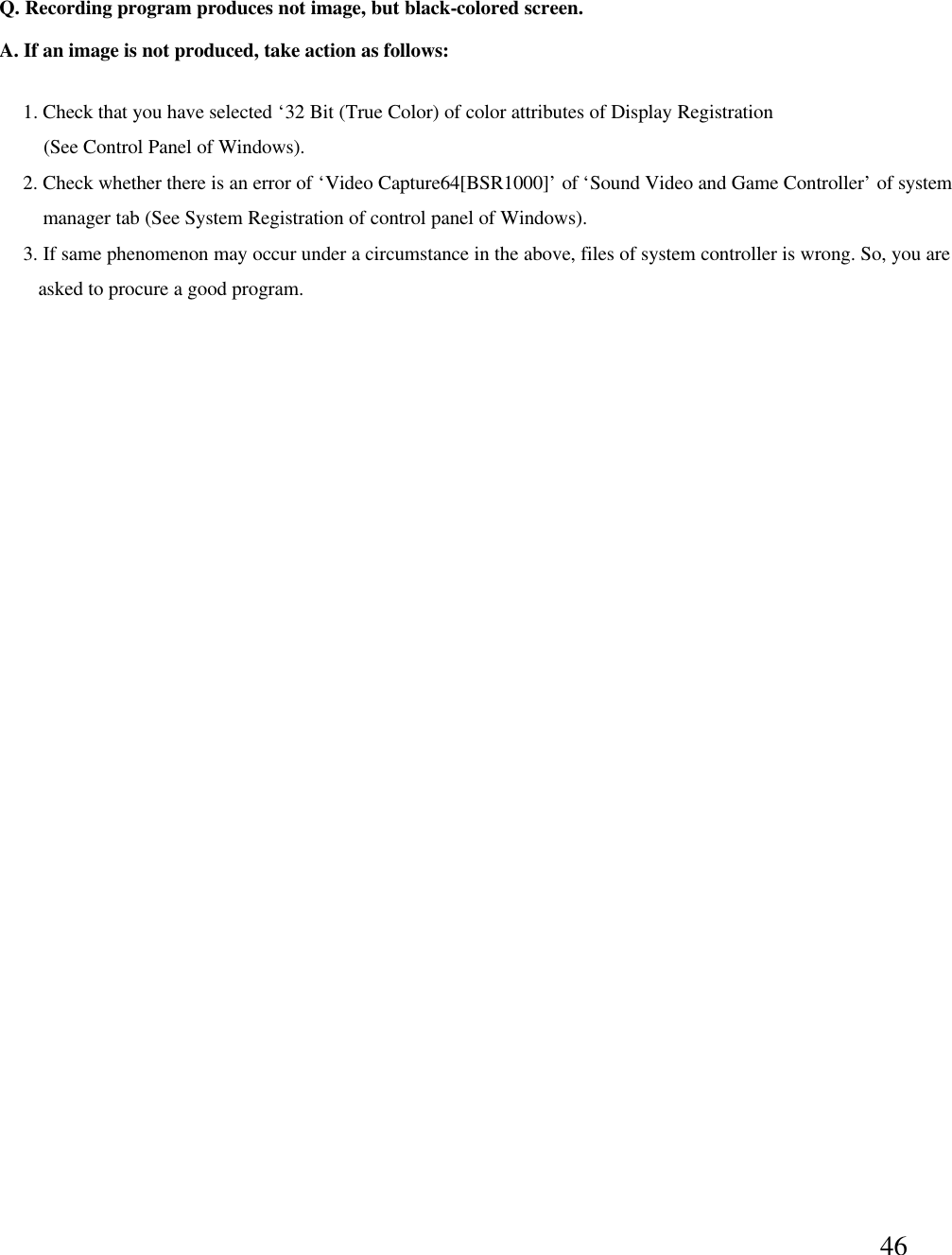 46Q. Recording program produces not image, but black-colored screen. A. If an image is not produced, take action as follows:1. Check that you have selected &lsquo;32 Bit (True Color) of color attributes of Display Registration (See Control Panel of Windows). 2. Check whether there is an error of &lsquo;Video Capture64[BSR1000]&rsquo;of &lsquo;Sound Video and Game Controller&rsquo;of systemmanager tab (See System Registration of control panel of Windows). 3. If same phenomenon may occur under a circumstance in the above, files of system controller is wrong. So, you areasked to procure a good program.  