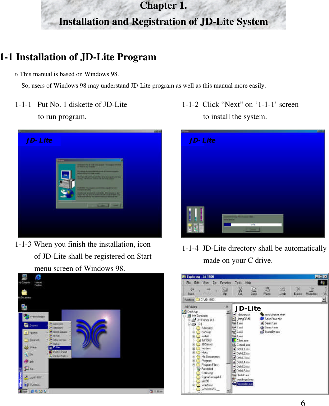 6Chapter 1. Installation and Registration of JD-Lite System1-1 Installation of JD-Lite Program&upsilon;This manual is based on Windows 98.So, users of Windows 98 may understand JD-Lite program as well as this manual more easily. 1-1-1  Put No. 1 diskette of JD-Liteto run program.  1-1-2  Click &ldquo;Next&rdquo;on &lsquo;1-1-1&rsquo;screento install the system. 1-1-3 When you finish the installation, iconof JD-Lite shall be registered on Startmenu screen of Windows 98. 1-1-4  JD-Lite directory shall be automaticallymade on your C drive. JD-LiteJD-LiteJD-LiteJD-Lite