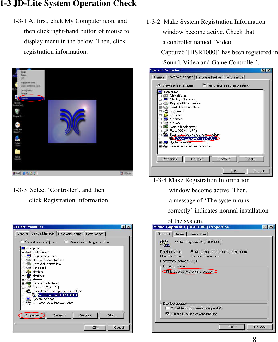 81-3-3  Select &lsquo;Controller&rsquo;, and thenclick Registration Information. 1-3-4 Make Registration Informationwindow become active. Then,a message of &lsquo;The system runscorrectly&rsquo;indicates normal installationof the system.  1-3 JD-Lite System Operation Check1-3-1 At first, click My Computer icon, andthen click right-hand button of mouse todisplay menu in the below. Then, clickregistration information. 1-3-2  Make System Registration Informationwindow become active. Check thata controller named &lsquo;VideoCapture64[BSR1000]&rsquo;has been registered in&lsquo;Sound, Video and Game Controller&rsquo;. 