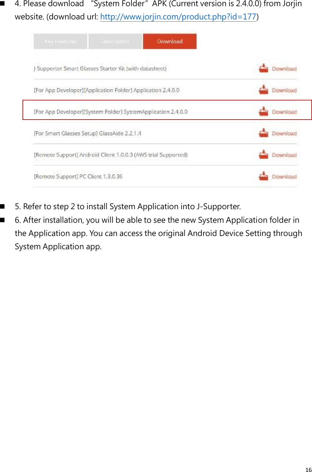16   4. Please download “System Folder”APK (Current version is 2.4.0.0) from Jorjin website. (download url: http://www.jorjin.com/product.php?id=177)   5. Refer to step 2 to install System Application into J-Supporter.  6. After installation, you will be able to see the new System Application folder in the Application app. You can access the original Android Device Setting through System Application app.     