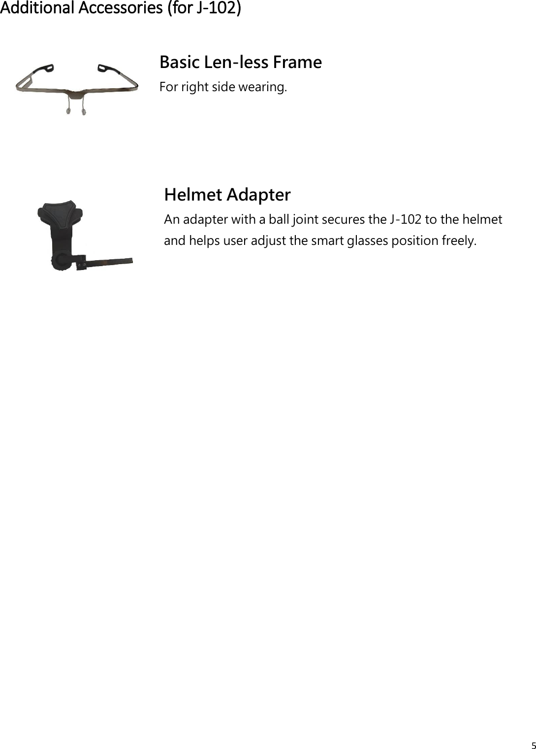 5  Additional Accessories (for J-102)  Basic Len-less Frame For right side wearing.  Helmet Adapter An adapter with a ball joint secures the J-102 to the helmet and helps user adjust the smart glasses position freely.    