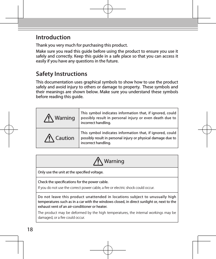 18IntroductionThank you very much for purchasing this product.Make sure you read this guide before using the product to ensure you use it safely and correctly. Keep this guide in a safe place so that you can access it easily if you have any questions in the future.Safety InstructionsThis documentation uses graphical symbols to show how to use the product safely and avoid injury to others or damage to property.  These symbols and their meanings are shown below. Make sure you understand these symbols before reading this guide. WarningThis symbol indicates information that, if  ignored, could possibly result in personal injury or  even death due to incorrect handling. CautionThis symbol indicates information that, if  ignored, could possibly result in personal injury or physical damage due to incorrect handling. WarningOnly use the unit at the specied voltage.Check the specications for the power cable.If you do not use the correct power cable, a re or electric shock could occur.Do  not leave this  product  unattended  in locations subject to unusually high temperatures such as in a car with the windows closed, in direct sunlight or, next to the exhaust vent of an air-conditioner or heater.The product may be deformed by the high temperatures, the internal workings may be damaged, or a re could occur.