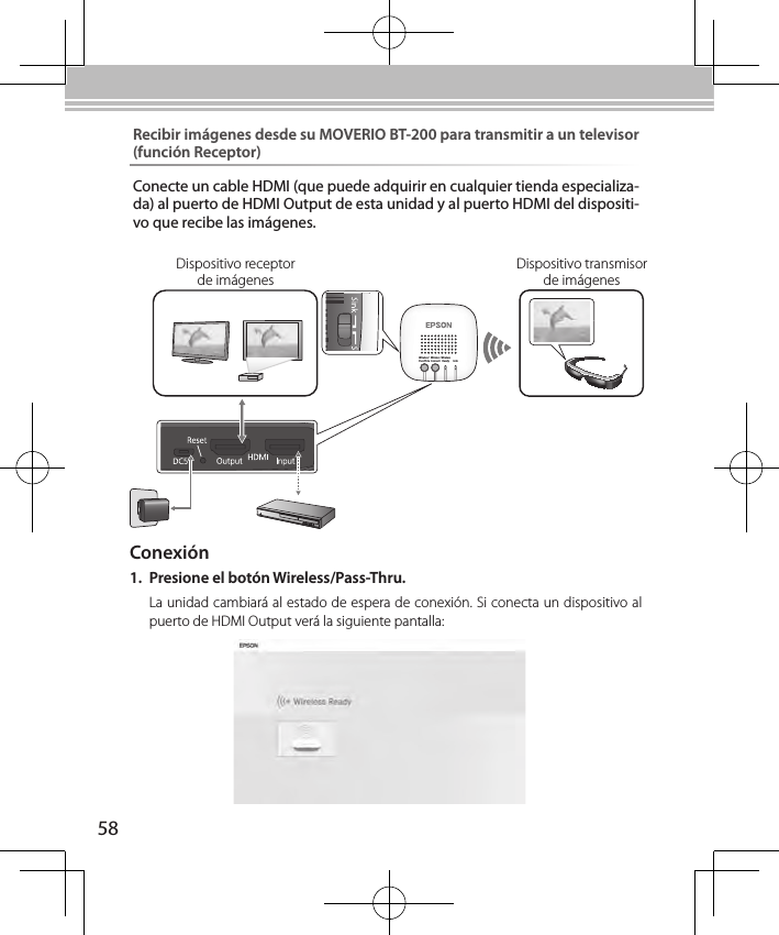 58Wireless/Pass-ThruWirelessConnectWirelessReady LinkConexión1.  Presione el botón Wireless/Pass-Thru.La unidad cambiará al estado de espera de conexión. Si conecta un dispositivo al puerto de HDMI Output verá la siguiente pantalla:Dispositivo transmisor de imágenesDispositivo receptor de imágenesRecibir imágenes desde su MOVERIO BT-200 para transmitir a un televisor (función Receptor)Conecte un cable HDMI (que puede adquirir en cualquier tienda especializa-da) al puerto de HDMI Output de esta unidad y al puerto HDMI del dispositi-vo que recibe las imágenes.
