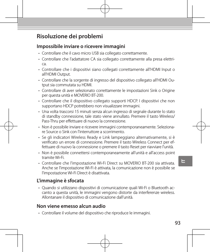 IT93Risoluzione dei problemiImpossibile inviare o ricevere immagini• Controllare che il cavo micro USB sia collegato correttamente.• Controllare che l&apos;adattatore CA sia collegato correttamente alla presa elettri-ca.• Controllare che i dispositivi siano collegati correttamente all&apos;HDMI Input o all&apos;HDMI Output.• Controllare che la sorgente di ingresso del dispositivo collegato all&apos;HDMI Ou-tput sia commutata su HDMI.• Controllare di aver selezionato correttamente le impostazioni Sink o Origine per questa unità e MOVERIO BT-200.• Controllare che il dispositivo collegato supporti HDCP. I dispositivi che non supportano HDCP potrebbero non visualizzare immagini.• Una volta trascorsi 15 minuti senza alcun ingresso di segnale durante lo stato di standby connessione, tale stato viene annullato. Premere il tasto Wireless/Pass-Thru per eettuare di nuovo la connessione.• Non è possibile inviare e ricevere immagini contemporaneamente. Seleziona-re Source o Sink con l&apos;interruttore a scorrimento.• Se gli indicatori Wireless Ready e Link lampeggiano alternativamente, si è vericato un errore di connessione. Premere il tasto Wireless Connect per ef-fettuare di nuovo la connessione o premere il tasto Reset per riavviare l&apos;unità.• Non è possibile connettersi contemporaneamente all&apos;unità e all&apos;access point tramite Wi-Fi.• Controllare che l&apos;impostazione Wi-Fi Direct su MOVERIO BT-200 sia attivata. Anche se l&apos;impostazione Wi-Fi è attivata, la comunicazione non è possibile se l&apos;impostazione Wi-Fi Direct è disattivata.L&apos;immagine è sfocata• Quando si utilizzano dispositivi di comunicazione quali Wi-Fi o Bluetooth ac-canto a questa unità, le immagini vengono distorte da interferenze wireless. Allontanare il dispositivo di comunicazione dall&apos;unità.Non viene emesso alcun audio• Controllare il volume del dispositivo che riproduce le immagini.