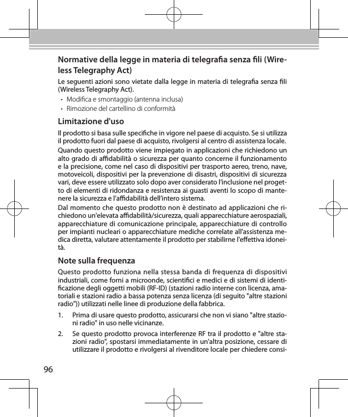 96Normative della legge in materia di telegraa senza li (Wire-less Telegraphy Act)Le seguenti azioni sono vietate dalla legge in materia di telegraa senza li (Wireless Telegraphy Act).• Modica e smontaggio (antenna inclusa)• Rimozione del cartellino di conformitàLimitazione d&apos;usoIl prodotto si basa sulle speciche in vigore nel paese di acquisto. Se si utilizza il prodotto fuori dal paese di acquisto, rivolgersi al centro di assistenza locale.Quando questo prodotto viene impiegato in applicazioni che richiedono un alto grado di adabilità o sicurezza per quanto concerne il funzionamento e la precisione, come nel caso di dispositivi per trasporto aereo, treno, nave, motoveicoli, dispositivi per la prevenzione di disastri, dispositivi di sicurezza vari, deve essere utilizzato solo dopo aver considerato l’inclusione nel proget-to di elementi di ridondanza e resistenza ai guasti aventi lo scopo di mante-nere la sicurezza e l’adabilità dell’intero sistema.Dal momento che questo prodotto non è destinato ad applicazioni che ri-chiedono un&apos;elevata adabilità/sicurezza, quali apparecchiature aerospaziali, apparecchiature di comunicazione principale, apparecchiature di controllo per impianti nucleari o apparecchiature mediche correlate all&apos;assistenza me-dica diretta, valutare attentamente il prodotto per stabilirne l&apos;eettiva idonei-tà.Note sulla frequenzaQuesto prodotto funziona nella stessa banda di frequenza di dispositivi industriali, come forni a microonde, scientici e medici e di sistemi di identi-cazione degli oggetti mobili (RF-ID) (stazioni radio interne con licenza, ama-toriali e stazioni radio a bassa potenza senza licenza (di seguito &quot;altre stazioni radio&quot;)) utilizzati nelle linee di produzione della fabbrica.1.  Prima di usare questo prodotto, assicurarsi che non vi siano &quot;altre stazio-ni radio&quot; in uso nelle vicinanze.2.  Se questo prodotto provoca interferenze RF tra il prodotto e &quot;altre sta-zioni radio&quot;, spostarsi immediatamente in un&apos;altra posizione, cessare di utilizzare il prodotto e rivolgersi al rivenditore locale per chiedere consi-