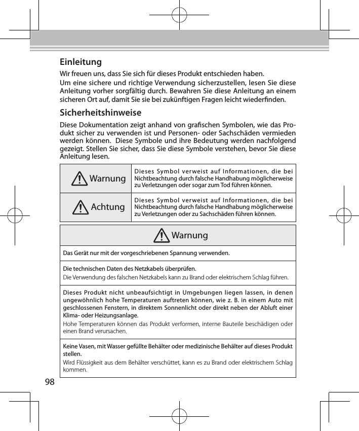 98EinleitungWir freuen uns, dass Sie sich für dieses Produkt entschieden haben.Um eine sichere und richtige Verwendung sicherzustellen, lesen Sie diese Anleitung vorher sorgfältig durch. Bewahren Sie diese Anleitung an einem sicheren Ort auf, damit Sie sie bei zukünftigen Fragen leicht wiedernden.SicherheitshinweiseDiese Dokumentation zeigt anhand von graschen Symbolen, wie das Pro-dukt sicher zu verwenden ist und Personen- oder Sachschäden vermieden werden können.  Diese Symbole und ihre Bedeutung werden nachfolgend gezeigt. Stellen Sie sicher, dass Sie diese Symbole verstehen, bevor Sie diese Anleitung lesen. Warnung Dieses  Symbol  verweist  auf  Informationen,  die  bei Nichtbeachtung durch falsche Handhabung möglicherweise zu Verletzungen oder sogar zum Tod führen können. Achtung Dieses  Symbol  verweist  auf  Informationen,  die  bei Nichtbeachtung durch falsche Handhabung möglicherweise zu Verletzungen oder zu Sachschäden führen können. WarnungDas Gerät nur mit der vorgeschriebenen Spannung verwenden.Die technischen Daten des Netzkabels überprüfen.Die Verwendung des falschen Netzkabels kann zu Brand oder elektrischem Schlag führen.Dieses Produkt  nicht unbeaufsichtigt  in  Umgebungen  liegen  lassen,  in  denen ungewöhnlich hohe Temperaturen auftreten können, wie z. B. in  einem Auto mit geschlossenen Fenstern, in direktem Sonnenlicht oder direkt neben der Abluft einer Klima- oder Heizungsanlage.Hohe Temperaturen können das Produkt verformen, interne Bauteile beschädigen oder einen Brand verursachen.Keine Vasen, mit Wasser gefüllte Behälter oder medizinische Behälter auf dieses Produkt stellen.Wird Flüssigkeit aus dem Behälter verschüttet, kann es zu Brand oder elektrischem Schlag kommen.