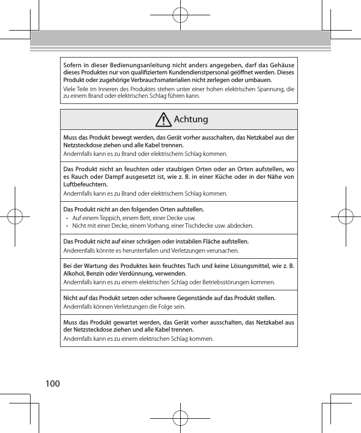100Sofern in  dieser Bedienungsanleitung nicht anders angegeben, darf das  Gehäuse dieses Produktes nur von qualiziertem Kundendienstpersonal geönet werden. Dieses Produkt oder zugehörige Verbrauchsmaterialien nicht zerlegen oder umbauen.Viele Teile im Inneren des Produktes stehen unter einer hohen elektrischen Spannung, die zu einem Brand oder elektrischen Schlag führen kann. AchtungMuss das Produkt bewegt werden, das Gerät vorher ausschalten, das Netzkabel aus der Netzsteckdose ziehen und alle Kabel trennen.Andernfalls kann es zu Brand oder elektrischem Schlag kommen.Das Produkt nicht an feuchten oder staubigen Orten oder an Orten aufstellen, wo es Rauch oder Dampf ausgesetzt ist, wie z. B. in einer Küche oder in der Nähe von Luftbefeuchtern.Andernfalls kann es zu Brand oder elektrischem Schlag kommen.Das Produkt nicht an den folgenden Orten aufstellen.• Auf einem Teppich, einem Bett, einer Decke usw.• Nicht mit einer Decke, einem Vorhang, einer Tischdecke usw. abdecken.Das Produkt nicht auf einer schrägen oder instabilen Fläche aufstellen.Anderenfalls könnte es herunterfallen und Verletzungen verursachen.Bei der Wartung des Produktes kein feuchtes Tuch und keine Lösungsmittel, wie z. B. Alkohol, Benzin oder Verdünnung, verwenden.Andernfalls kann es zu einem elektrischen Schlag oder Betriebsstörungen kommen.Nicht auf das Produkt setzen oder schwere Gegenstände auf das Produkt stellen.Andernfalls können Verletzungen die Folge sein.Muss das Produkt gewartet werden, das Gerät vorher ausschalten, das Netzkabel aus der Netzsteckdose ziehen und alle Kabel trennen.Andernfalls kann es zu einem elektrischen Schlag kommen.