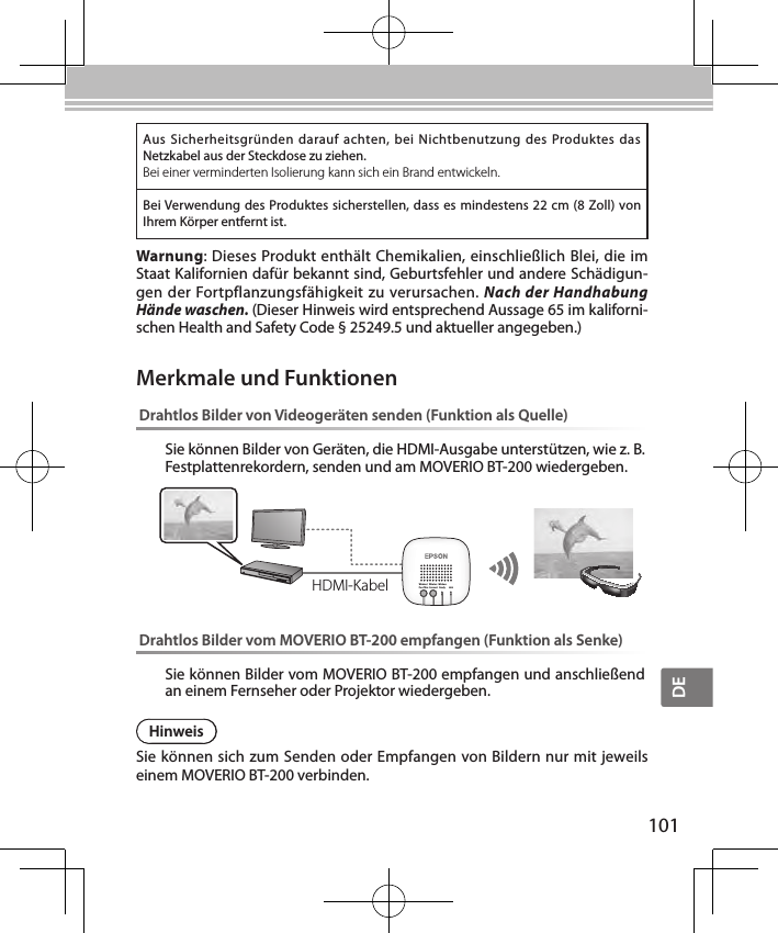 DE101Aus  Sicherheitsgründen darauf  achten,  bei Nichtbenutzung  des Produktes  das Netzkabel aus der Steckdose zu ziehen.Bei einer verminderten Isolierung kann sich ein Brand entwickeln.Bei Verwendung des Produktes sicherstellen, dass es mindestens 22 cm (8 Zoll) von Ihrem Körper entfernt ist.Warnung: Dieses Produkt enthält Chemikalien, einschließlich Blei, die im Staat Kalifornien dafür bekannt sind, Geburtsfehler und andere Schädigun-gen der Fortpflanzungsfähigkeit zu verursachen. Nach der Handhabung Hände waschen. (Dieser Hinweis wird entsprechend Aussage 65 im kaliforni-schen Health and Safety Code § 25249.5 und aktueller angegeben.)Drahtlos Bilder von Videogeräten senden (Funktion als Quelle)Sie können Bilder von Geräten, die HDMI-Ausgabe unterstützen, wie z. B. Festplattenrekordern, senden und am MOVERIO BT-200 wiedergeben.Wireless/Pass-ThruWirelessConnectWirelessReady LinkDrahtlos Bilder vom MOVERIO BT-200 empfangen (Funktion als Senke)Sie können Bilder vom MOVERIO BT-200 empfangen und anschließend an einem Fernseher oder Projektor wiedergeben.Merkmale und FunktionenHDMI-KabelHinweisSie können sich zum Senden oder Empfangen von Bildern nur mit jeweils einem MOVERIO BT-200 verbinden.