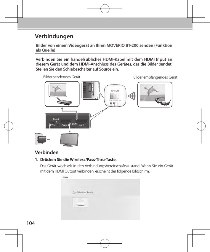 104Wireless/Pass-ThruWirelessConnectWirelessReady LinkBilder sendendes Gerät Bilder empfangendes GerätBilder von einem Videogerät an Ihren MOVERIO BT-200 senden (Funktion als Quelle)Verbinden Sie ein handelsübliches HDMI-Kabel mit dem HDMI Input an diesem Gerät und dem HDMI-Anschluss des Gerätes, das die Bilder sendet. Stellen Sie den Schiebeschalter auf Source ein.VerbindungenVerbinden1.  Drücken Sie die Wireless/Pass-Thru-Taste.Das Gerät wechselt in den Verbindungsbereitschaftszustand. Wenn Sie ein Gerät mit dem HDMI Output verbinden, erscheint der folgende Bildschirm.