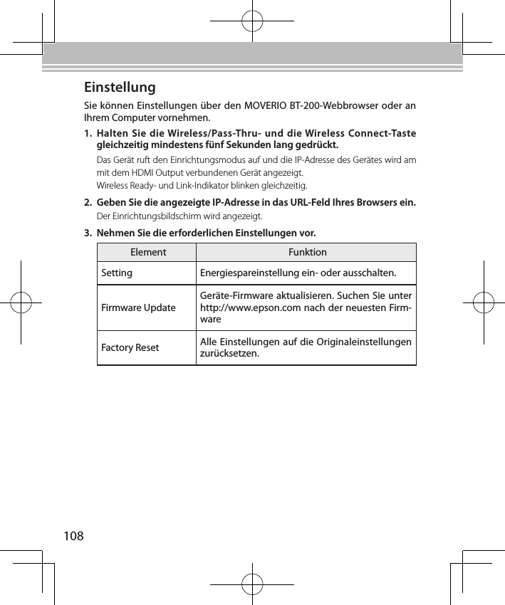 108EinstellungSie können Einstellungen über den MOVERIO BT-200-Webbrowser oder an Ihrem Computer vornehmen.1.  Halten Sie die Wireless/Pass-Thru- und  die Wireless Connect-Taste gleichzeitig mindestens fünf Sekunden lang gedrückt.Das Gerät ruft den Einrichtungsmodus auf und die IP-Adresse des Gerätes wird am mit dem HDMI Output verbundenen Gerät angezeigt.Wireless Ready- und Link-Indikator blinken gleichzeitig.2.  Geben Sie die angezeigte IP-Adresse in das URL-Feld Ihres Browsers ein.Der Einrichtungsbildschirm wird angezeigt.3.  Nehmen Sie die erforderlichen Einstellungen vor.Element FunktionSetting Energiespareinstellung ein- oder ausschalten.Firmware UpdateGeräte-Firmware aktualisieren. Suchen Sie unter http://www.epson.com nach der neuesten Firm-wareFactory Reset Alle Einstellungen auf die Originaleinstellungen zurücksetzen.