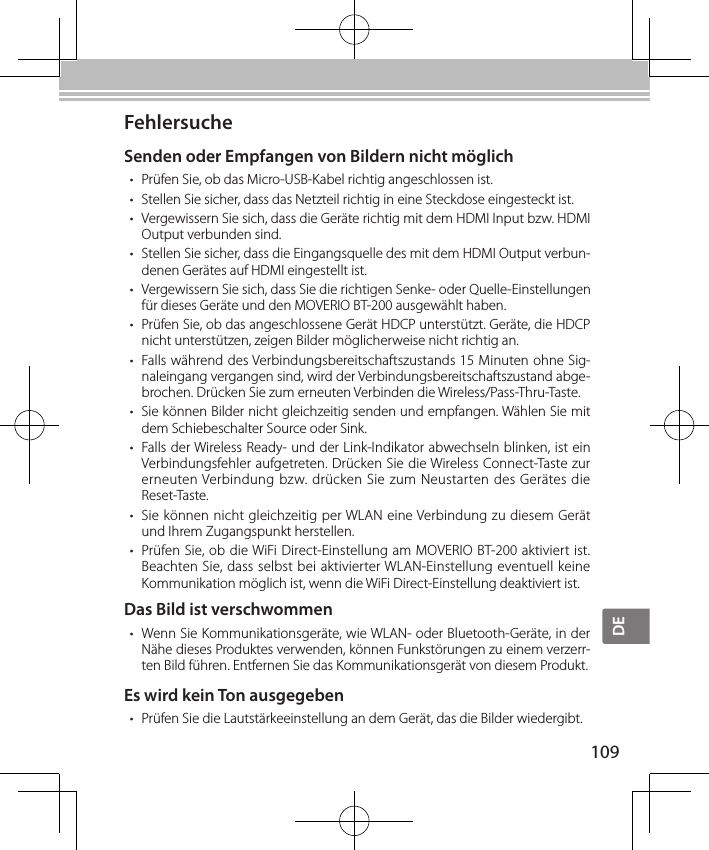 DE109FehlersucheSenden oder Empfangen von Bildern nicht möglich• Prüfen Sie, ob das Micro-USB-Kabel richtig angeschlossen ist.• Stellen Sie sicher, dass das Netzteil richtig in eine Steckdose eingesteckt ist.• Vergewissern Sie sich, dass die Geräte richtig mit dem HDMI Input bzw. HDMI Output verbunden sind.• Stellen Sie sicher, dass die Eingangsquelle des mit dem HDMI Output verbun-denen Gerätes auf HDMI eingestellt ist.• Vergewissern Sie sich, dass Sie die richtigen Senke- oder Quelle-Einstellungen für dieses Geräte und den MOVERIO BT-200 ausgewählt haben.• Prüfen Sie, ob das angeschlossene Gerät HDCP unterstützt. Geräte, die HDCP nicht unterstützen, zeigen Bilder möglicherweise nicht richtig an.• Falls während des Verbindungsbereitschaftszustands 15 Minuten ohne Sig-naleingang vergangen sind, wird der Verbindungsbereitschaftszustand abge-brochen. Drücken Sie zum erneuten Verbinden die Wireless/Pass-Thru-Taste.• Sie können Bilder nicht gleichzeitig senden und empfangen. Wählen Sie mit dem Schiebeschalter Source oder Sink.• Falls der Wireless Ready- und der Link-Indikator abwechseln blinken, ist ein Verbindungsfehler aufgetreten. Drücken Sie die Wireless Connect-Taste zur erneuten Verbindung bzw. drücken Sie zum  Neustarten des Gerätes die Reset-Taste.• Sie können nicht gleichzeitig per WLAN eine Verbindung zu diesem Gerät und Ihrem Zugangspunkt herstellen.• Prüfen Sie, ob die WiFi Direct-Einstellung am MOVERIO BT-200 aktiviert ist. Beachten Sie, dass selbst bei aktivierter WLAN-Einstellung eventuell keine Kommunikation möglich ist, wenn die WiFi Direct-Einstellung deaktiviert ist.Das Bild ist verschwommen• Wenn Sie Kommunikationsgeräte, wie WLAN- oder Bluetooth-Geräte, in der Nähe dieses Produktes verwenden, können Funkstörungen zu einem verzerr-ten Bild führen. Entfernen Sie das Kommunikationsgerät von diesem Produkt.Es wird kein Ton ausgegeben• Prüfen Sie die Lautstärkeeinstellung an dem Gerät, das die Bilder wiedergibt.