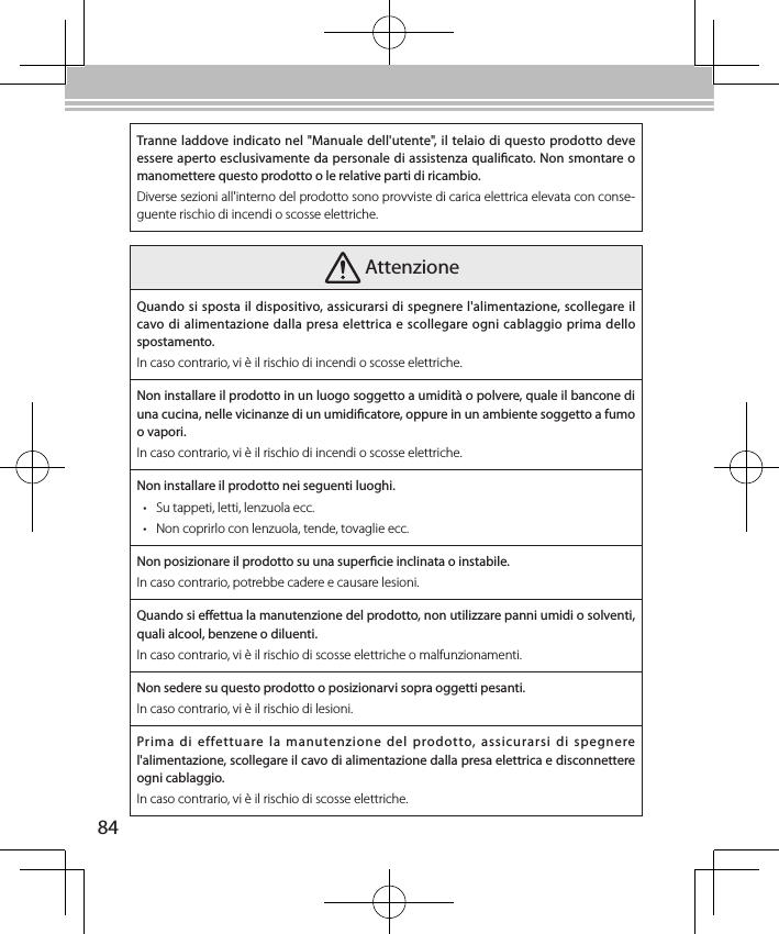 84Tranne laddove indicato nel &quot;Manuale dell&apos;utente&quot;, il telaio di questo prodotto deve essere aperto esclusivamente da personale di assistenza qualicato. Non smontare o manomettere questo prodotto o le relative parti di ricambio.Diverse sezioni all&apos;interno del prodotto sono provviste di carica elettrica elevata con conse-guente rischio di incendi o scosse elettriche. AttenzioneQuando si sposta il dispositivo, assicurarsi di spegnere l&apos;alimentazione, scollegare il cavo di alimentazione dalla presa elettrica e scollegare ogni cablaggio prima dello spostamento.In caso contrario, vi è il rischio di incendi o scosse elettriche.Non installare il prodotto in un luogo soggetto a umidità o polvere, quale il bancone di una cucina, nelle vicinanze di un umidicatore, oppure in un ambiente soggetto a fumo o vapori.In caso contrario, vi è il rischio di incendi o scosse elettriche.Non installare il prodotto nei seguenti luoghi.• Su tappeti, letti, lenzuola ecc.• Non coprirlo con lenzuola, tende, tovaglie ecc.Non posizionare il prodotto su una supercie inclinata o instabile.In caso contrario, potrebbe cadere e causare lesioni.Quando si eettua la manutenzione del prodotto, non utilizzare panni umidi o solventi, quali alcool, benzene o diluenti.In caso contrario, vi è il rischio di scosse elettriche o malfunzionamenti.Non sedere su questo prodotto o posizionarvi sopra oggetti pesanti.In caso contrario, vi è il rischio di lesioni.Prima di  effettuare  la  manutenzione  del  prodotto,  assicurarsi  di  spegnere l&apos;alimentazione, scollegare il cavo di alimentazione dalla presa elettrica e disconnettere ogni cablaggio.In caso contrario, vi è il rischio di scosse elettriche.