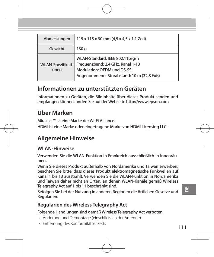 DE111Über MarkenMiracast™ ist eine Marke der Wi-Fi Alliance.HDMI ist eine Marke oder eingetragene Marke von HDMI Licensing LLC.Informationen zu unterstützten GerätenInformationen zu Geräten, die Bildinhalte über dieses Produkt senden und empfangen können, nden Sie auf der Webseite http://www.epson.comAllgemeine HinweiseWLAN-HinweiseVerwenden Sie die WLAN-Funktion in Frankreich ausschließlich in Innenräu-men.Wenn Sie dieses Produkt außerhalb von Nordamerika und Taiwan erwerben, beachten Sie bitte, dass dieses Produkt elektromagnetische Funkwellen auf Kanal 1 bis 13 ausstrahlt. Verwenden Sie die WLAN-Funktion in Nordamerika und Taiwan daher nicht an Orten, an denen WLAN-Kanäle gemäß Wireless Telegraphy Act auf 1 bis 11 beschränkt sind.Befolgen Sie bei der Nutzung in anderen Regionen die örtlichen Gesetze und Regularien.Regularien des Wireless Telegraphy ActFolgende Handlungen sind gemäß Wireless Telegraphy Act verboten.• Änderung und Demontage (einschließlich der Antenne)• Entfernung des KonformitätsetikettsAbmessungen 115 x 115 x 30 mm (4,5 x 4,5 x 1,1 Zoll)Gewicht 130 gWLAN-Spezikati-onenWLAN-Standard: IEEE 802.11b/g/nFrequenzband: 2,4 GHz, Kanal 1-13Modulation: OFDM und DS-SSAngenommener Störabstand: 10 m (32,8 Fuß)