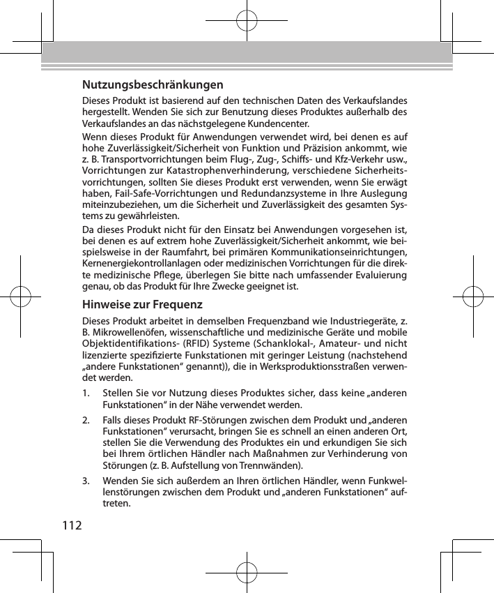 112NutzungsbeschränkungenDieses Produkt ist basierend auf den technischen Daten des Verkaufslandes hergestellt. Wenden Sie sich zur Benutzung dieses Produktes außerhalb des Verkaufslandes an das nächstgelegene Kundencenter.Wenn dieses Produkt für Anwendungen verwendet wird, bei denen es auf hohe Zuverlässigkeit/Sicherheit von Funktion und Präzision ankommt, wie z. B. Transportvorrichtungen beim Flug-, Zug-, Schis- und Kfz-Verkehr usw., Vorrichtungen zur Katastrophenverhinderung, verschiedene Sicherheits-vorrichtungen, sollten Sie dieses Produkt erst verwenden, wenn Sie erwägt haben, Fail-Safe-Vorrichtungen und Redundanzsysteme in Ihre Auslegung miteinzubeziehen, um die Sicherheit und Zuverlässigkeit des gesamten Sys-tems zu gewährleisten.Da dieses Produkt nicht für den Einsatz bei Anwendungen vorgesehen ist, bei denen es auf extrem hohe Zuverlässigkeit/Sicherheit ankommt, wie bei-spielsweise in der Raumfahrt, bei primären Kommunikationseinrichtungen, Kernenergiekontrollanlagen oder medizinischen Vorrichtungen für die direk-te medizinische Pege, überlegen Sie bitte nach umfassender Evaluierung genau, ob das Produkt für Ihre Zwecke geeignet ist.Hinweise zur FrequenzDieses Produkt arbeitet in demselben Frequenzband wie Industriegeräte, z. B. Mikrowellenöfen, wissenschaftliche und medizinische Geräte und mobile Objektidentifikations- (RFID) Systeme (Schanklokal-, Amateur- und nicht lizenzierte spezizierte Funkstationen mit geringer Leistung (nachstehend „andere Funkstationen“ genannt)), die in Werksproduktionsstraßen verwen-det werden.1.  Stellen Sie vor Nutzung dieses Produktes sicher, dass keine „anderen Funkstationen“ in der Nähe verwendet werden.2.  Falls dieses Produkt RF-Störungen zwischen dem Produkt und „anderen Funkstationen“ verursacht, bringen Sie es schnell an einen anderen Ort, stellen Sie die Verwendung des Produktes ein und erkundigen Sie sich bei Ihrem örtlichen Händler nach Maßnahmen zur Verhinderung von Störungen (z. B. Aufstellung von Trennwänden).3.  Wenden Sie sich außerdem an Ihren örtlichen Händler, wenn Funkwel-lenstörungen zwischen dem Produkt und „anderen Funkstationen“ auf-treten.