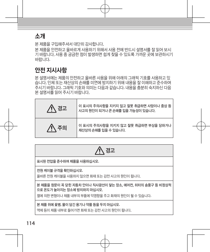 114소개본 제품을 구입해주셔서 대단히 감사합니다.본 제품을 안전하고 올바르게 사용하기 위해서 사용 전에 반드시 설명서를 잘 읽어 보시기 바랍니다. 사용 중 궁금한 점이 발생하면 쉽게 찾을 수 있도록 가까운 곳에 보관하시기 바랍니다.안전 지시사항본 설명서에는 제품의 안전하고 올바른 사용을 위해 아래의 그래픽 기호를 사용하고 있습니다. 인체 또는 재산상의 손해를 미연에 방지하기 위해 내용을 잘 이해하고 준수하여 주시기 바랍니다. 그래픽 기호와 의미는 다음과 같습니다. 내용을 충분히 숙지하신 다음 본 설명서를 읽어 주시기 바랍니다. 경고이 표시의 주의사항을 지키지 않고 잘못 취급하면 사망이나 중상 등 사고의 원인이 되거나 큰 손해를 입을 가능성이 있습니다. 주의이 표시의 주의사항을 지키지 않고 잘못 취급하면 부상을 당하거나 재산상의 손해를 입을 수 있습니다. 경고표시된 전압을 준수하여 제품을 사용하십시오.전원 케이블 규격을 확인하십시오.올바른 전원 케이블을 사용하지 않으면 화재 또는 감전 사고의 원인이 됩니다.본 제품을 창문이 꼭 닫힌 자동차 안이나 직사광선이 닿는 장소, 에어컨, 히터의 송풍구 등 비정상적으로 온도가 높아지는 장소에 방치하지 마십시오.열에 의한 변형이나 제품 내부의 부품에 악영향을 주고 화재의 원인이 될 수 있습니다.본 제품 위에 꽃병, 물이 담긴 용기나 약품 등을 두지 마십시오.액체 등이 제품 내부로 들어가면 화재 또는 감전 사고의 원인이 됩니다.