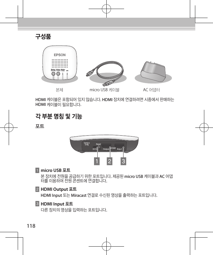 118각 부분 명칭 및 기능포트ACBAmicro USB 포트본 장치에 전원을 공급하기 위한 포트입니다. 제공된 micro USB 케이블과 AC 어댑터를 이용하여 전원 콘센트에 연결합니다.BHDMI Output 포트HDMI Input 또는 Miracast 연결로 수신된 영상을 출력하는 포트입니다.CHDMI Input 포트다른 장치의 영상을 입력하는 포트입니다.구성품본체micro USB 케이블AC 어댑터HDMI 케이블은 포함되어 있지 않습니다. HDMI 장치에 연결하려면 시중에서 판매하는  HDMI 케이블이 필요합니다.Wireless/Pass-ThruWirelessConnectWirelessReady Link