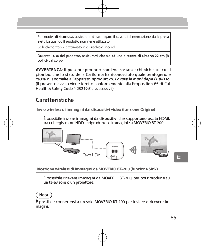 IT85Per motivi di sicurezza, assicurarsi di scollegare il cavo di alimentazione dalla presa elettrica quando il prodotto non viene utilizzato.Se l&apos;isolamento si è deteriorato, vi è il rischio di incendi.Durante l&apos;uso del prodotto, assicurarsi che sia ad una distanza di almeno 22 cm (8 pollici) dal corpo.AVVERTENZA: Il presente prodotto contiene sostanze chimiche, tra cui il piombo, che lo stato della California ha riconosciuto quale teratogeno e causa di anomalie all&apos;apparato riproduttivo. Lavare le mani dopo l&apos;utilizzo. (Il presente avviso viene fornito conformemente alla Proposition 65 di Cal. Health &amp; Safety Code § 25249.5 e successivi.)Invio wireless di immagini dai dispositivi video (funzione Origine)È possibile inviare immagini da dispositivi che supportano uscita HDMI, tra cui registratori HDD, e riprodurre le immagini su MOVERIO BT-200.Wireless/Pass-ThruWirelessConnectWirelessReady LinkRicezione wireless di immagini da MOVERIO BT-200 (funzione Sink)È possibile ricevere immagini da MOVERIO BT-200, per poi riprodurle su un televisore o un proiettore.CaratteristicheCavo HDMINotaÈ possibile connettersi a un solo MOVERIO BT-200 per inviare o ricevere im-magini.