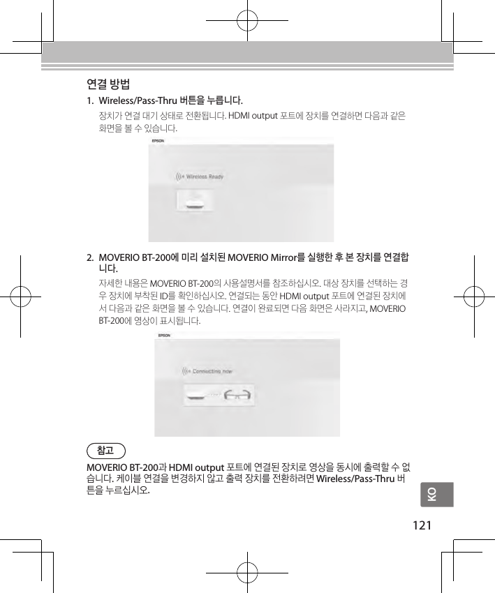 KO121연결 방법1.  Wireless/Pass-Thru 버튼을 누릅니다.장치가 연결 대기 상태로 전환됩니다. HDMI output 포트에 장치를 연결하면 다음과 같은 화면을 볼 수 있습니다. 참고MOVERIO BT-200과 HDMI output 포트에 연결된 장치로 영상을 동시에 출력할 수 없습니다. 케이블 연결을 변경하지 않고 출력 장치를 전환하려면 Wireless/Pass-Thru 버튼을 누르십시오.2.  MOVERIO BT-200에 미리 설치된 MOVERIO Mirror를 실행한 후 본 장치를 연결합니다.자세한 내용은 MOVERIO BT-200의 사용설명서를 참조하십시오. 대상 장치를 선택하는 경우 장치에 부착된 ID를 확인하십시오. 연결되는 동안 HDMI output 포트에 연결된 장치에서 다음과 같은 화면을 볼 수 있습니다. 연결이 완료되면 다음 화면은 사라지고, MOVERIO BT-200에 영상이 표시됩니다.