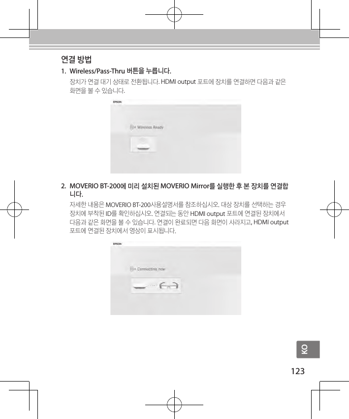 KO123연결 방법1.  Wireless/Pass-Thru 버튼을 누릅니다.장치가 연결 대기 상태로 전환됩니다. HDMI output 포트에 장치를 연결하면 다음과 같은 화면을 볼 수 있습니다.2.  MOVERIO BT-200에 미리 설치된 MOVERIO Mirror를 실행한 후 본 장치를 연결합니다.자세한 내용은 MOVERIO BT-200사용설명서를 참조하십시오. 대상 장치를 선택하는 경우 장치에 부착된 ID를 확인하십시오. 연결되는 동안 HDMI output 포트에 연결된 장치에서 다음과 같은 화면을 볼 수 있습니다. 연결이 완료되면 다음 화면이 사라지고, HDMI output 포트에 연결된 장치에서 영상이 표시됩니다.