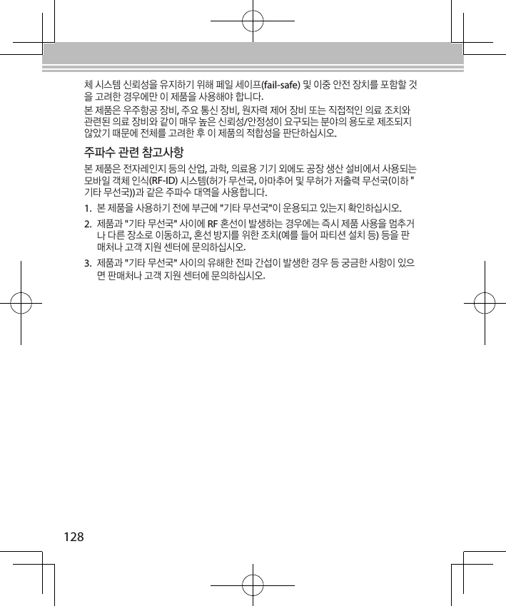 128체 시스템 신뢰성을 유지하기 위해 페일 세이프(fail-safe) 및 이중 안전 장치를 포함할 것을 고려한 경우에만 이 제품을 사용해야 합니다.본 제품은 우주항공 장비, 주요 통신 장비, 원자력 제어 장비 또는 직접적인 의료 조치와 관련된 의료 장비와 같이 매우 높은 신뢰성/안정성이 요구되는 분야의 용도로 제조되지 않았기 때문에 전체를 고려한 후 이 제품의 적합성을 판단하십시오.주파수 관련 참고사항본 제품은 전자레인지 등의 산업, 과학, 의료용 기기 외에도 공장 생산 설비에서 사용되는 모바일 객체 인식(RF-ID) 시스템(허가 무선국, 아마추어 및 무허가 저출력 무선국(이하 &quot;기타 무선국))과 같은 주파수 대역을 사용합니다.1. 본 제품을 사용하기 전에 부근에 &quot;기타 무선국&quot;이 운용되고 있는지 확인하십시오.2. 제품과 &quot;기타 무선국&quot; 사이에 RF 혼선이 발생하는 경우에는 즉시 제품 사용을 멈추거나 다른 장소로 이동하고, 혼선 방지를 위한 조치(예를 들어 파티션 설치 등) 등을 판매처나 고객 지원 센터에 문의하십시오. 3. 제품과 &quot;기타 무선국&quot; 사이의 유해한 전파 간섭이 발생한 경우 등 궁금한 사항이 있으면 판매처나 고객 지원 센터에 문의하십시오.