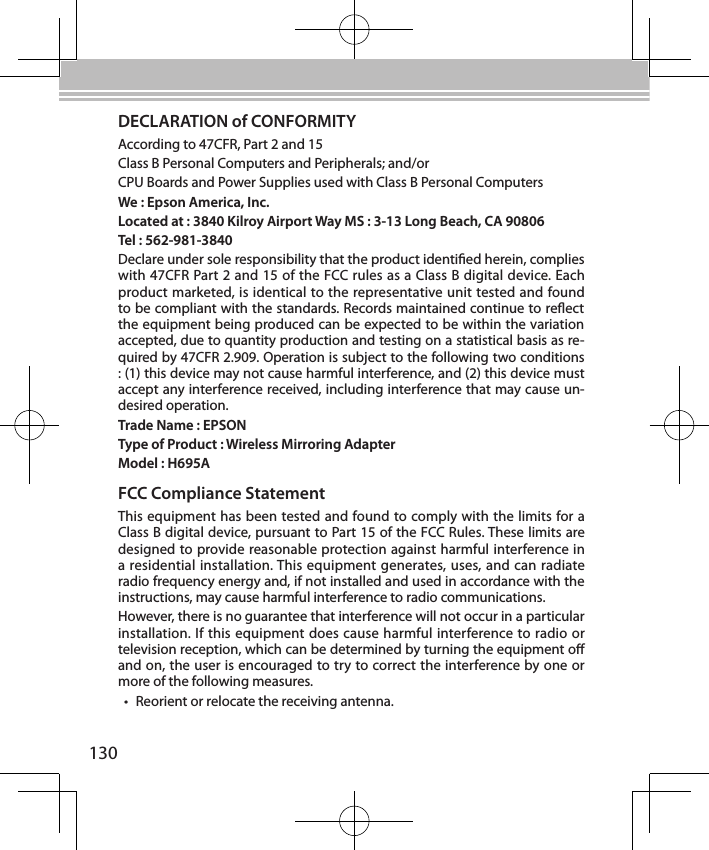 130DECLARATION of CONFORMITYAccording to 47CFR, Part 2 and 15Class B Personal Computers and Peripherals; and/orCPU Boards and Power Supplies used with Class B Personal ComputersWe : Epson America, Inc.Located at : 3840 Kilroy Airport Way MS : 3-13 Long Beach, CA 90806Tel : 562-981-3840Declare under sole responsibility that the product identied herein, complies with 47CFR Part 2 and 15 of the FCC rules as a Class B digital device. Each product marketed, is identical to the representative unit tested and found to be compliant with the standards. Records maintained continue to reect the equipment being produced can be expected to be within the variation accepted, due to quantity production and testing on a statistical basis as re-quired by 47CFR 2.909. Operation is subject to the following two conditions : (1) this device may not cause harmful interference, and (2) this device must accept any interference received, including interference that may cause un-desired operation.Trade Name : EPSONType of Product : Wireless Mirroring AdapterModel : H695AFCC Compliance StatementThis equipment has been tested and found to comply with the limits for a Class B digital device, pursuant to Part 15 of the FCC Rules. These limits are designed to provide reasonable protection against harmful interference in a residential installation. This equipment generates, uses, and can radiate radio frequency energy and, if not installed and used in accordance with the instructions, may cause harmful interference to radio communications.However, there is no guarantee that interference will not occur in a particular installation. If this equipment does cause harmful interference to radio or television reception, which can be determined by turning the equipment o and on, the user is encouraged to try to correct the interference by one or more of the following measures.• Reorient or relocate the receiving antenna.