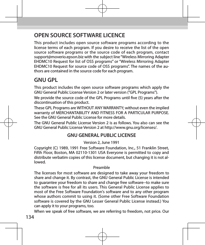 134OPEN SOURCE SOFTWARE LICENCEThis product includes open source software programs according to the license terms of each program. If you desire to receive the list of the open source software programs or the source code of each program, contact  support@moverio.epson.biz with the subject line “Wireless Mirroring Adapter EHDMC10 Request for list of OSS programs” or “Wireless Mirroring Adapter EHDMC10 Request for source code of OSS programs”. The names of the au-thors are contained in the source code for each program.GNU GPLThis product includes the open source software programs which apply the GNU General Public License Version 2 or later version (&quot;GPL Programs&quot;). We provide the source code of the GPL Programs until ve (5) years after the discontinuation of this product.These GPL Programs are WITHOUT ANY WARRANTY; without even the implied warranty of MERCHANTABILITY AND FITNESS FOR A PARTICULAR PURPOSE. See the GNU General Public License for more details.The GNU General Public License Version 2 is as follows. You also can see the GNU General Public License Version 2 at http://www.gnu.org/licenses/.GNU GENERAL PUBLIC LICENSEVersion 2, June 1991Copyright (C) 1989, 1991 Free Software Foundation, Inc., 51 Franklin Street, Fifth Floor, Boston, MA 02110-1301 USA Everyone is permitted to copy and distribute verbatim copies of this license document, but changing it is not al-lowed.PreambleThe licenses for most software are designed to take away your freedom to share and change it. By contrast, the GNU General Public License is intended to guarantee your freedom to share and change free software--to make sure the software is free for all its users. This General Public License applies to most of the Free Software Foundation&apos;s software and to any other program whose authors commit to using it. (Some other Free Software Foundation software is covered by the GNU Lesser General Public License instead.) You can apply it to your programs, too.When we speak of free software, we are referring to freedom, not price. Our 