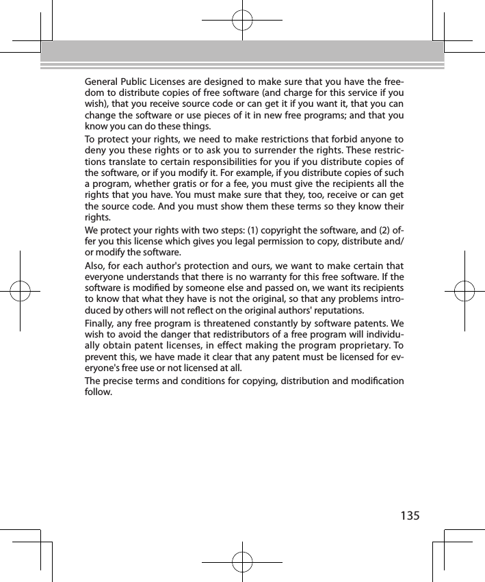 135General Public Licenses are designed to make sure that you have the free-dom to distribute copies of free software (and charge for this service if you wish), that you receive source code or can get it if you want it, that you can change the software or use pieces of it in new free programs; and that you know you can do these things.To protect your rights, we need to make restrictions that forbid anyone to deny you these rights or to ask you to surrender the rights. These restric-tions translate to certain responsibilities for you if you distribute copies of the software, or if you modify it. For example, if you distribute copies of such a program, whether gratis or for a fee, you must give the recipients all the rights that you have. You must make sure that they, too, receive or can get the source code. And you must show them these terms so they know their rights.We protect your rights with two steps: (1) copyright the software, and (2) of-fer you this license which gives you legal permission to copy, distribute and/or modify the software.Also, for each author&apos;s protection and ours, we want to make certain that everyone understands that there is no warranty for this free software. If the software is modied by someone else and passed on, we want its recipients to know that what they have is not the original, so that any problems intro-duced by others will not reect on the original authors&apos; reputations.Finally, any free program is threatened constantly by software patents. We wish to avoid the danger that redistributors of a free program will individu-ally obtain patent licenses, in effect making the program proprietary. To prevent this, we have made it clear that any patent must be licensed for ev-eryone&apos;s free use or not licensed at all.The precise terms and conditions for copying, distribution and modication follow.