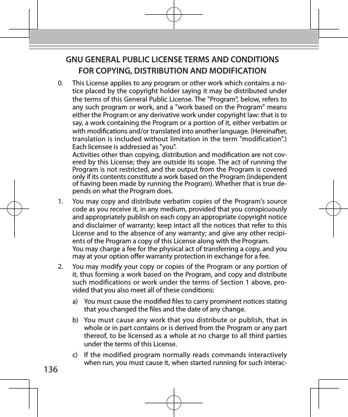 136GNU GENERAL PUBLIC LICENSE TERMS AND CONDITIONS FOR COPYING, DISTRIBUTION AND MODIFICATION0.  This License applies to any program or other work which contains a no-tice placed by the copyright holder saying it may be distributed under the terms of this General Public License. The &quot;Program&quot;, below, refers to any such program or work, and a &quot;work based on the Program&quot; means either the Program or any derivative work under copyright law: that is to say, a work containing the Program or a portion of it, either verbatim or with modications and/or translated into another language. (Hereinafter, translation is included without limitation in the term &quot;modification&quot;.) Each licensee is addressed as &quot;you&quot;. Activities other than copying, distribution and modication are not cov-ered by this License; they are outside its scope. The act of running the Program is not restricted, and the output from the Program is covered only if its contents constitute a work based on the Program (independent of having been made by running the Program). Whether that is true de-pends on what the Program does.1.  You may copy and distribute verbatim copies of the Program&apos;s source code as you receive it, in any medium, provided that you conspicuously and appropriately publish on each copy an appropriate copyright notice and disclaimer of warranty; keep intact all the notices that refer to this License and to the absence of any warranty; and give any other recipi-ents of the Program a copy of this License along with the Program. You may charge a fee for the physical act of transferring a copy, and you may at your option oer warranty protection in exchange for a fee.2.  You may modify your copy or copies of the Program or any portion of it, thus forming a work based on the Program, and copy and distribute such modifications or work under the terms of Section 1 above, pro-vided that you also meet all of these conditions:a)  You must cause the modied les to carry prominent notices stating that you changed the les and the date of any change.b)  You must  cause  any work that you distribute or publish, that  in whole or in part contains or is derived from the Program or any part thereof, to be licensed as a whole at no charge to all third parties under the terms of this License.c)  If the modified program normally reads commands interactively when run, you must cause it, when started running for such interac-