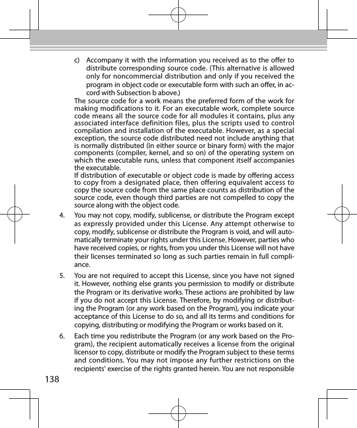 138c)  Accompany it with the information you received as to the oer to distribute corresponding source code. (This alternative is allowed only for noncommercial distribution and only if you received the program in object code or executable form with such an oer, in ac-cord with Subsection b above.)The source code for a work means the preferred form of the work for making modifications to it. For an executable work, complete source code means all the source code for all modules it contains, plus any associated interface definition files, plus the scripts used to control compilation and installation of the executable. However, as a special exception, the source code distributed need not include anything that is normally distributed (in either source or binary form) with the major components (compiler, kernel, and so on) of the operating system on which the executable runs, unless that component itself accompanies the executable.If distribution of executable or object code is made by oering access to copy from a designated place, then offering equivalent access to copy the source code from the same place counts as distribution of the source code, even though third parties are not compelled to copy the source along with the object code.4.  You may not copy, modify, sublicense, or distribute the Program except as expressly provided under this License. Any attempt otherwise to copy, modify, sublicense or distribute the Program is void, and will auto-matically terminate your rights under this License. However, parties who have received copies, or rights, from you under this License will not have their licenses terminated so long as such parties remain in full compli-ance.5.  You are not required to accept this License, since you have not signed it. However, nothing else grants you permission to modify or distribute the Program or its derivative works. These actions are prohibited by law if you do not accept this License. Therefore, by modifying or distribut-ing the Program (or any work based on the Program), you indicate your acceptance of this License to do so, and all its terms and conditions for copying, distributing or modifying the Program or works based on it.6.  Each time you redistribute the Program (or any work based on the Pro-gram), the recipient automatically receives a license from the original licensor to copy, distribute or modify the Program subject to these terms and conditions. You may not impose any further restrictions on the recipients&apos; exercise of the rights granted herein. You are not responsible 