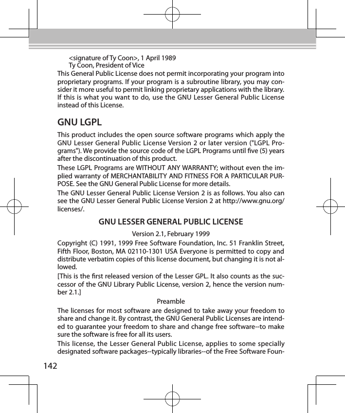 142GNU LGPLThis product includes the open source software programs which apply the GNU Lesser General Public License Version 2 or later version (&quot;LGPL Pro-grams&quot;). We provide the source code of the LGPL Programs until ve (5) years after the discontinuation of this product.These LGPL Programs are WITHOUT ANY WARRANTY; without even the im-plied warranty of MERCHANTABILITY AND FITNESS FOR A PARTICULAR PUR-POSE. See the GNU General Public License for more details.The GNU Lesser General Public License Version 2 is as follows. You also can see the GNU Lesser General Public License Version 2 at http://www.gnu.org/licenses/.GNU LESSER GENERAL PUBLIC LICENSEVersion 2.1, February 1999Copyright (C) 1991, 1999 Free Software Foundation, Inc. 51 Franklin Street, Fifth Floor, Boston, MA 02110-1301 USA Everyone is permitted to copy and distribute verbatim copies of this license document, but changing it is not al-lowed.[This is the rst released version of the Lesser GPL. It also counts as the suc-cessor of the GNU Library Public License, version 2, hence the version num-ber 2.1.]PreambleThe licenses for most software are designed to take away your freedom to share and change it. By contrast, the GNU General Public Licenses are intend-ed to guarantee your freedom to share and change free software--to make sure the software is free for all its users.This license, the Lesser General Public License, applies to some specially designated software packages--typically libraries--of the Free Software Foun-&lt;signature of Ty Coon&gt;, 1 April 1989Ty Coon, President of ViceThis General Public License does not permit incorporating your program into proprietary programs. If your program is a subroutine library, you may con-sider it more useful to permit linking proprietary applications with the library. If this is what you want to do, use the GNU Lesser General Public License instead of this License.