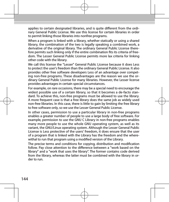 144applies to certain designated libraries, and is quite dierent from the ordi-nary General Public License. We use this license for certain libraries in order to permit linking those libraries into nonfree programs.When a program is linked with a library, whether statically or using a shared library, the combination of the two is legally speaking a combined work, a derivative of the original library. The ordinary General Public License there-fore permits such linking only if the entire combination ts its criteria of free-dom. The Lesser General Public License permits more lax criteria for linking other code with the library.We call this license the &quot;Lesser&quot; General Public License because it does Less to protect the user&apos;s freedom than the ordinary General Public License. It also provides other free software developers Less of an advantage over compet-ing non-free programs. These disadvantages are the reason we use the or-dinary General Public License for many libraries. However, the Lesser license provides advantages in certain special circumstances.For example, on rare occasions, there may be a special need to encourage the widest possible use of a certain library, so that it becomes a de-facto stan-dard. To achieve this, non-free programs must be allowed to use the library. A more frequent case is that a free library does the same job as widely used non-free libraries. In this case, there is little to gain by limiting the free library to free software only, so we use the Lesser General Public License.In other cases, permission to use a particular library in non-free programs enables a greater number of people to use a large body of free software. For example, permission to use the GNU C Library in non-free programs enables many more people to use the whole GNU operating system, as well as its variant, the GNU/Linux operating system. Although the Lesser General Public License is Less protective of the users&apos; freedom, it does ensure that the user of a program that is linked with the Library has the freedom and the where-withal to run that program using a modied version of the Library.The precise terms and conditions for copying, distribution and modication follow. Pay close attention to the dierence between a &quot;work based on the library&quot; and a &quot;work that uses the library&quot;. The former contains code derived from the library, whereas the latter must be combined with the library in or-der to run.