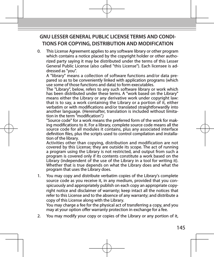 145GNU LESSER GENERAL PUBLIC LICENSE TERMS AND CONDI-TIONS FOR COPYING, DISTRIBUTION AND MODIFICATION0.  This License Agreement applies to any software library or other program which contains a notice placed by the copyright holder or other autho-rized party saying it may be distributed under the terms of this Lesser General Public License (also called &quot;this License&quot;). Each licensee is ad-dressed as &quot;you&quot;.A &quot;library&quot; means a collection of software functions and/or data pre-pared so as to be conveniently linked with application programs (which use some of those functions and data) to form executables.The &quot;Library&quot;, below, refers to any such software library or work which has been distributed under these terms. A &quot;work based on the Library&quot; means either the Library or any derivative work under copyright law: that is to say, a work containing the Library or a portion of it, either verbatim or with modications and/or translated straightforwardly into another language. (Hereinafter, translation is included without limita-tion in the term &quot;modication&quot;.)&quot;Source code&quot; for a work means the preferred form of the work for mak-ing modications to it. For a library, complete source code means all the source code for all modules it contains, plus any associated interface denition les, plus the scripts used to control compilation and installa-tion of the library.Activities other than copying, distribution and modification are not covered by this License; they are outside its scope. The act of running a program using the Library is not restricted, and output from such a program is covered only if its contents constitute a work based on the Library (independent of the use of the Library in a tool for writing it). Whether that is true depends on what the Library does and what the program that uses the Library does.1.  You may copy and distribute verbatim copies of the Library&apos;s complete source code as you receive it, in any medium, provided that you con-spicuously and appropriately publish on each copy an appropriate copy-right notice and disclaimer of warranty; keep intact all the notices that refer to this License and to the absence of any warranty; and distribute a copy of this License along with the Library.You may charge a fee for the physical act of transferring a copy, and you may at your option oer warranty protection in exchange for a fee.2.  You may modify your copy or copies of the Library or any portion of it, 