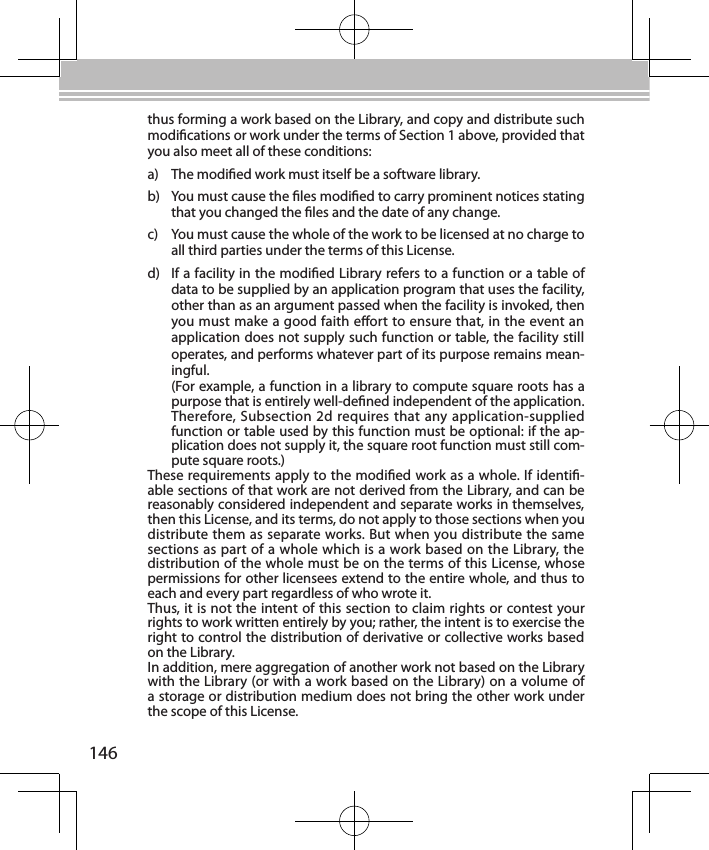 146thus forming a work based on the Library, and copy and distribute such modications or work under the terms of Section 1 above, provided that you also meet all of these conditions:a)  The modied work must itself be a software library.b)  You must cause the les modied to carry prominent notices stating that you changed the les and the date of any change.c)  You must cause the whole of the work to be licensed at no charge to all third parties under the terms of this License.d)  If a facility in the modied Library refers to a function or a table of data to be supplied by an application program that uses the facility, other than as an argument passed when the facility is invoked, then you must make a good faith eort to ensure that, in the event an application does not supply such function or table, the facility still operates, and performs whatever part of its purpose remains mean-ingful.(For example, a function in a library to compute square roots has a purpose that is entirely well-dened independent of the application. Therefore, Subsection 2d requires that any application-supplied function or table used by this function must be optional: if the ap-plication does not supply it, the square root function must still com-pute square roots.)These requirements apply to the modied work as a whole. If identi-able sections of that work are not derived from the Library, and can be reasonably considered independent and separate works in themselves, then this License, and its terms, do not apply to those sections when you distribute them as separate works. But when you distribute the same sections as part of a whole which is a work based on the Library, the distribution of the whole must be on the terms of this License, whose permissions for other licensees extend to the entire whole, and thus to each and every part regardless of who wrote it.Thus, it is not the intent of this section to claim rights or contest your rights to work written entirely by you; rather, the intent is to exercise the right to control the distribution of derivative or collective works based on the Library.In addition, mere aggregation of another work not based on the Library with the Library (or with a work based on the Library) on a volume of a storage or distribution medium does not bring the other work under the scope of this License.