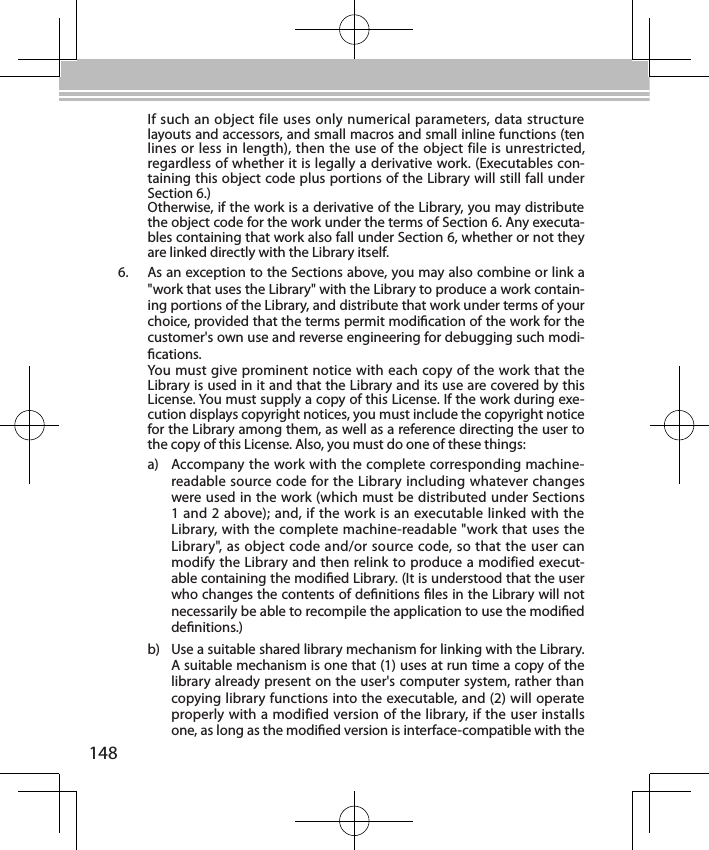 148If such an object file uses only numerical parameters, data structure layouts and accessors, and small macros and small inline functions (ten lines or less in length), then the use of the object file is unrestricted, regardless of whether it is legally a derivative work. (Executables con-taining this object code plus portions of the Library will still fall under Section 6.)Otherwise, if the work is a derivative of the Library, you may distribute the object code for the work under the terms of Section 6. Any executa-bles containing that work also fall under Section 6, whether or not they are linked directly with the Library itself.6.  As an exception to the Sections above, you may also combine or link a &quot;work that uses the Library&quot; with the Library to produce a work contain-ing portions of the Library, and distribute that work under terms of your choice, provided that the terms permit modication of the work for the customer&apos;s own use and reverse engineering for debugging such modi-cations.You must give prominent notice with each copy of the work that the Library is used in it and that the Library and its use are covered by this License. You must supply a copy of this License. If the work during exe-cution displays copyright notices, you must include the copyright notice for the Library among them, as well as a reference directing the user to the copy of this License. Also, you must do one of these things:a)  Accompany the work with the complete corresponding machine-readable source code for the Library including whatever changes were used in the work (which must be distributed under Sections 1 and 2 above); and, if the work is an executable linked with the Library, with the complete machine-readable &quot;work that uses the Library&quot;, as object code and/or source code, so that the user can modify the Library and then relink to produce a modified execut-able containing the modied Library. (It is understood that the user who changes the contents of denitions les in the Library will not necessarily be able to recompile the application to use the modied denitions.)b)  Use a suitable shared library mechanism for linking with the Library. A suitable mechanism is one that (1) uses at run time a copy of the library already present on the user&apos;s computer system, rather than copying library functions into the executable, and (2) will operate properly with a modified version of the library, if the user installs one, as long as the modied version is interface-compatible with the 